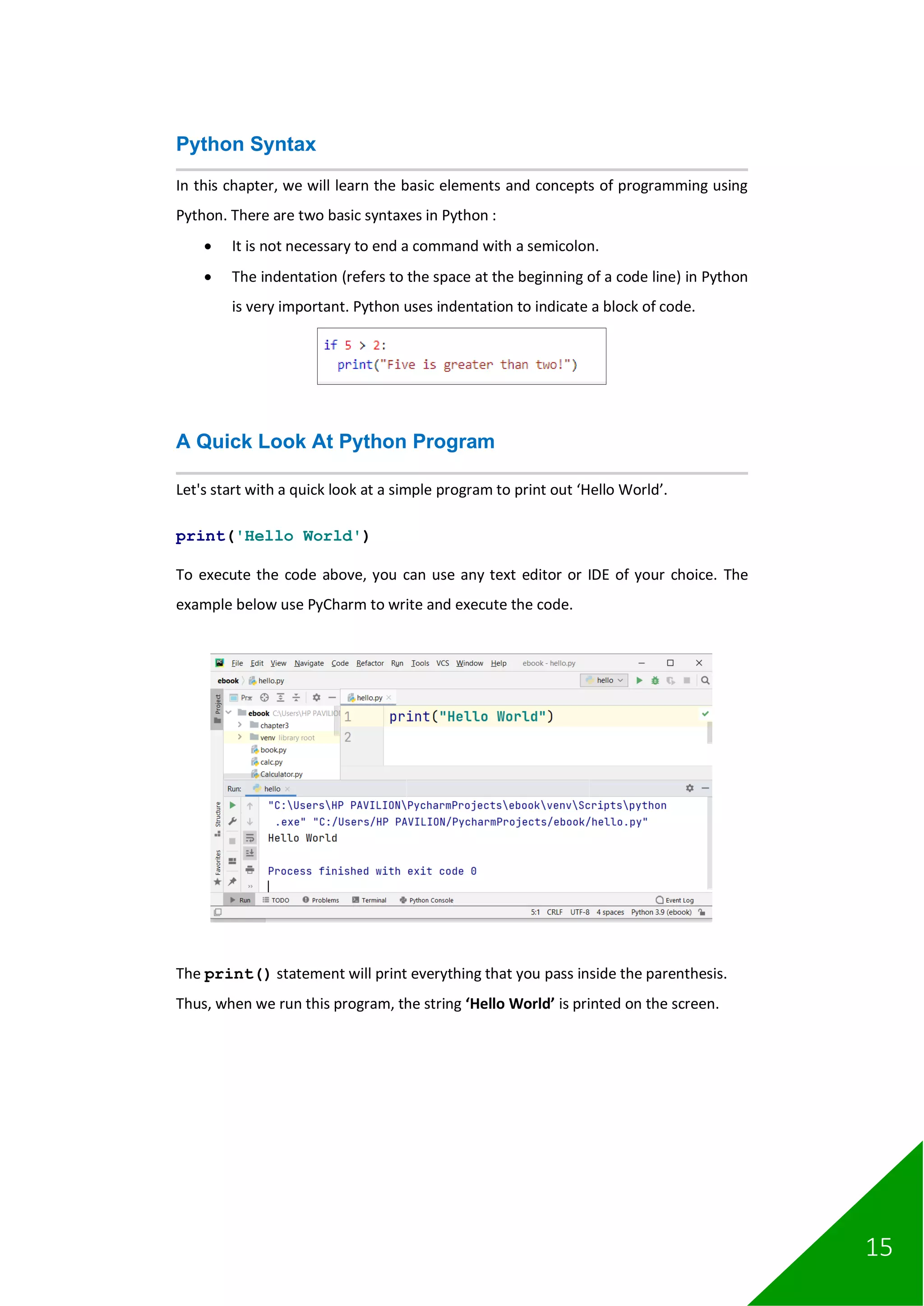 15
Python Syntax
In this chapter, we will learn the basic elements and concepts of programming using
Python. There are two basic syntaxes in Python :
• It is not necessary to end a command with a semicolon.
• The indentation (refers to the space at the beginning of a code line) in Python
is very important. Python uses indentation to indicate a block of code.
A Quick Look At Python Program
Let's start with a quick look at a simple program to print out ‘Hello World’.
print('Hello World')
To execute the code above, you can use any text editor or IDE of your choice. The
example below use PyCharm to write and execute the code.
The print() statement will print everything that you pass inside the parenthesis.
Thus, when we run this program, the string ‘Hello World’ is printed on the screen.
 