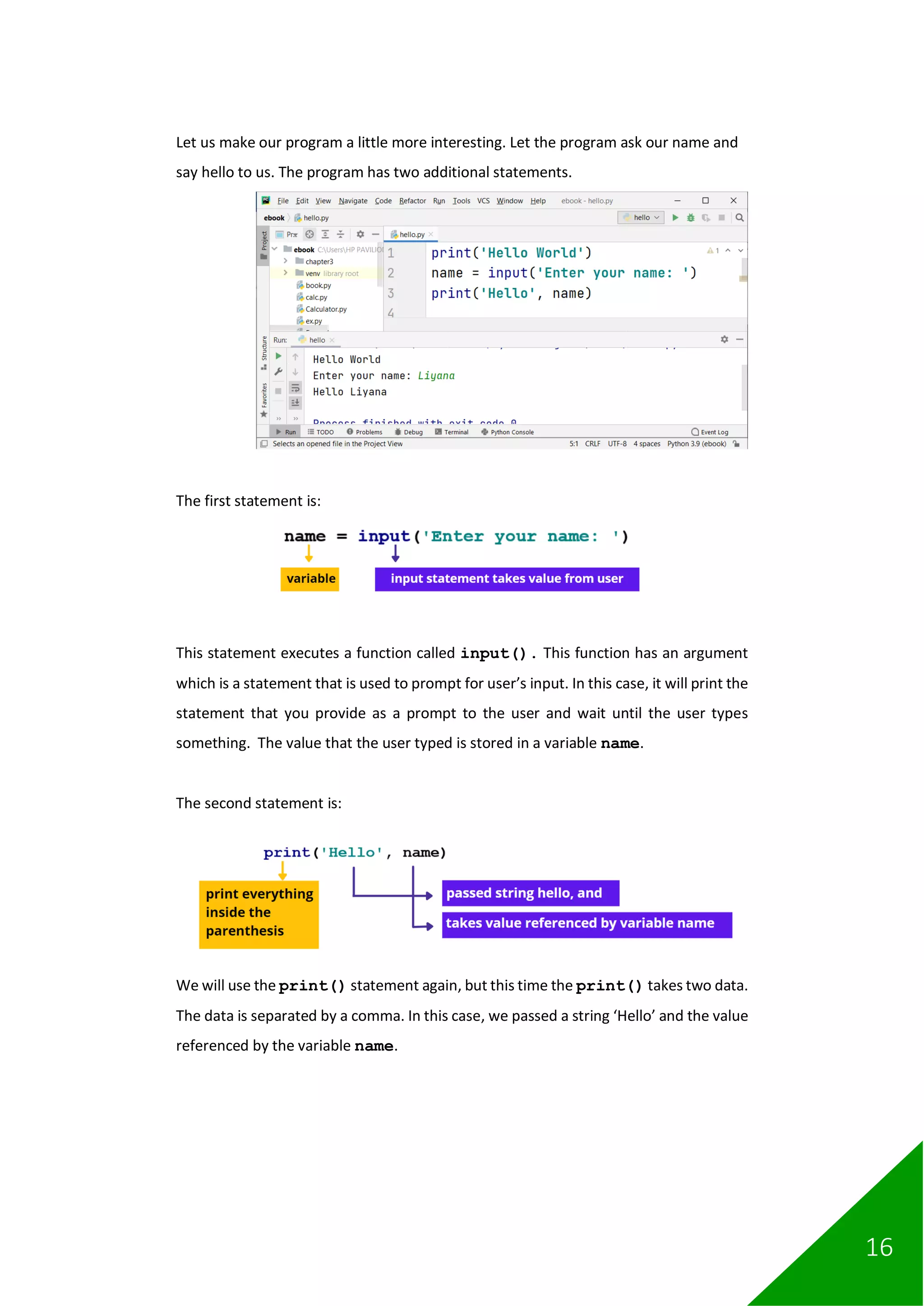 16
Let us make our program a little more interesting. Let the program ask our name and
say hello to us. The program has two additional statements.
The first statement is:
This statement executes a function called input(). This function has an argument
which is a statement that is used to prompt for user’s input. In this case, it will print the
statement that you provide as a prompt to the user and wait until the user types
something. The value that the user typed is stored in a variable name.
The second statement is:
We will use the print() statement again, but this time the print() takes two data.
The data is separated by a comma. In this case, we passed a string ‘Hello’ and the value
referenced by the variable name.
 