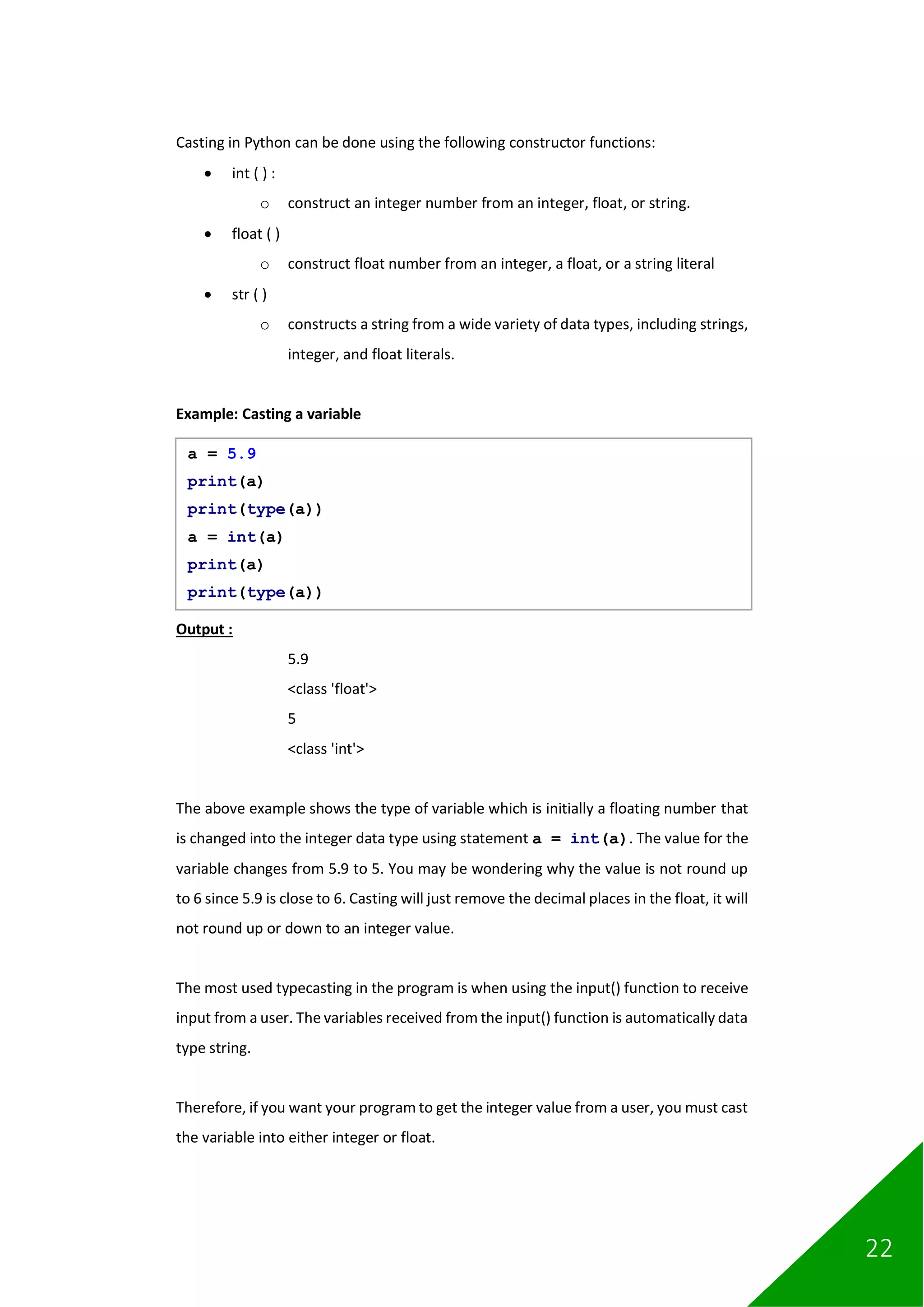 22
Casting in Python can be done using the following constructor functions:
• int ( ) :
o construct an integer number from an integer, float, or string.
• float ( )
o construct float number from an integer, a float, or a string literal
• str ( )
o constructs a string from a wide variety of data types, including strings,
integer, and float literals.
Example: Casting a variable
Output :
5.9
<class 'float'>
5
<class 'int'>
The above example shows the type of variable which is initially a floating number that
is changed into the integer data type using statement a = int(a). The value for the
variable changes from 5.9 to 5. You may be wondering why the value is not round up
to 6 since 5.9 is close to 6. Casting will just remove the decimal places in the float, it will
not round up or down to an integer value.
The most used typecasting in the program is when using the input() function to receive
input from a user. The variables received from the input() function is automatically data
type string.
Therefore, if you want your program to get the integer value from a user, you must cast
the variable into either integer or float.
a = 5.9
print(a)
print(type(a))
a = int(a)
print(a)
print(type(a))
 