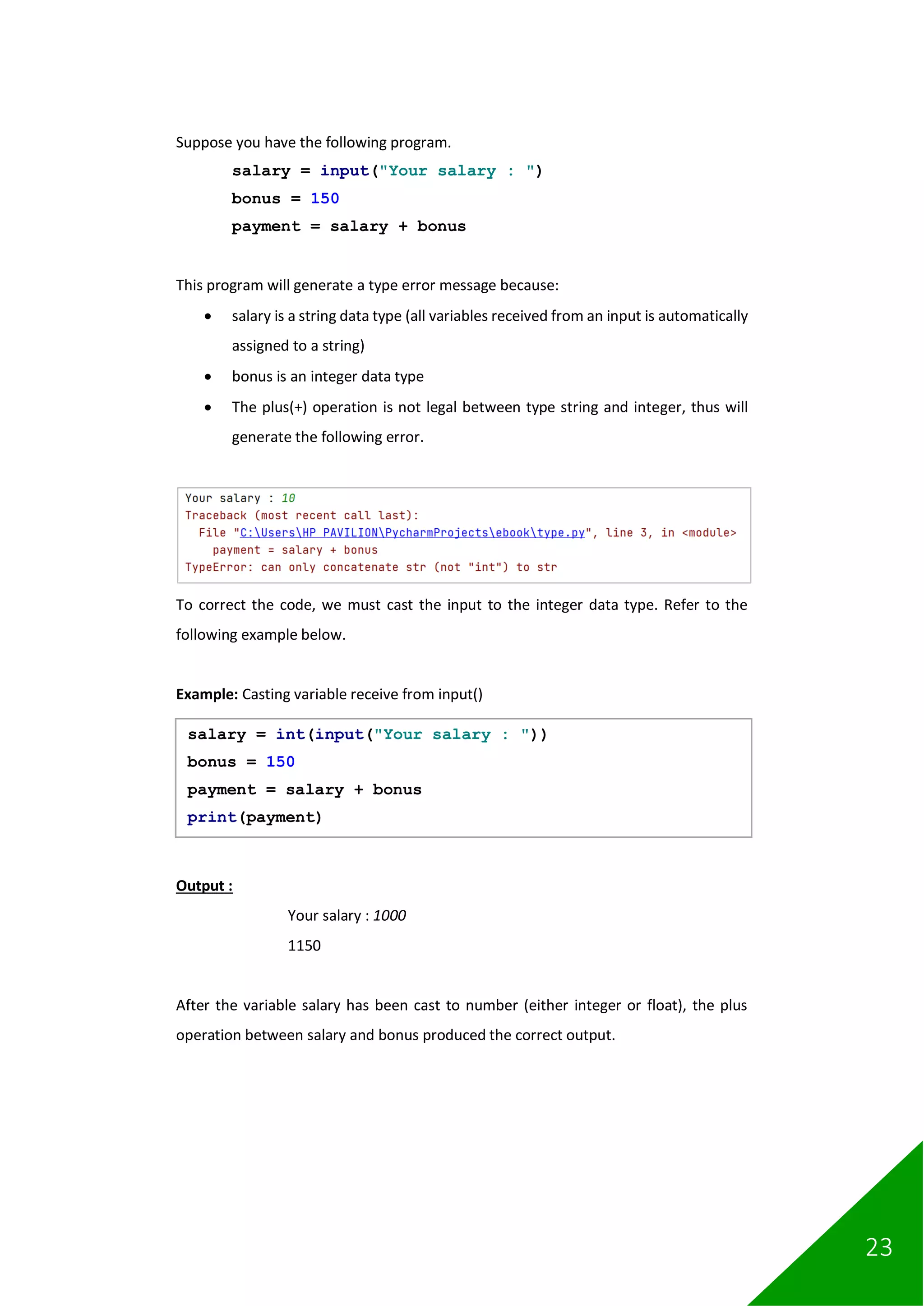 23
Suppose you have the following program.
salary = input("Your salary : ")
bonus = 150
payment = salary + bonus
This program will generate a type error message because:
• salary is a string data type (all variables received from an input is automatically
assigned to a string)
• bonus is an integer data type
• The plus(+) operation is not legal between type string and integer, thus will
generate the following error.
To correct the code, we must cast the input to the integer data type. Refer to the
following example below.
Example: Casting variable receive from input()
Output :
Your salary : 1000
1150
After the variable salary has been cast to number (either integer or float), the plus
operation between salary and bonus produced the correct output.
salary = int(input("Your salary : "))
bonus = 150
payment = salary + bonus
print(payment)
 