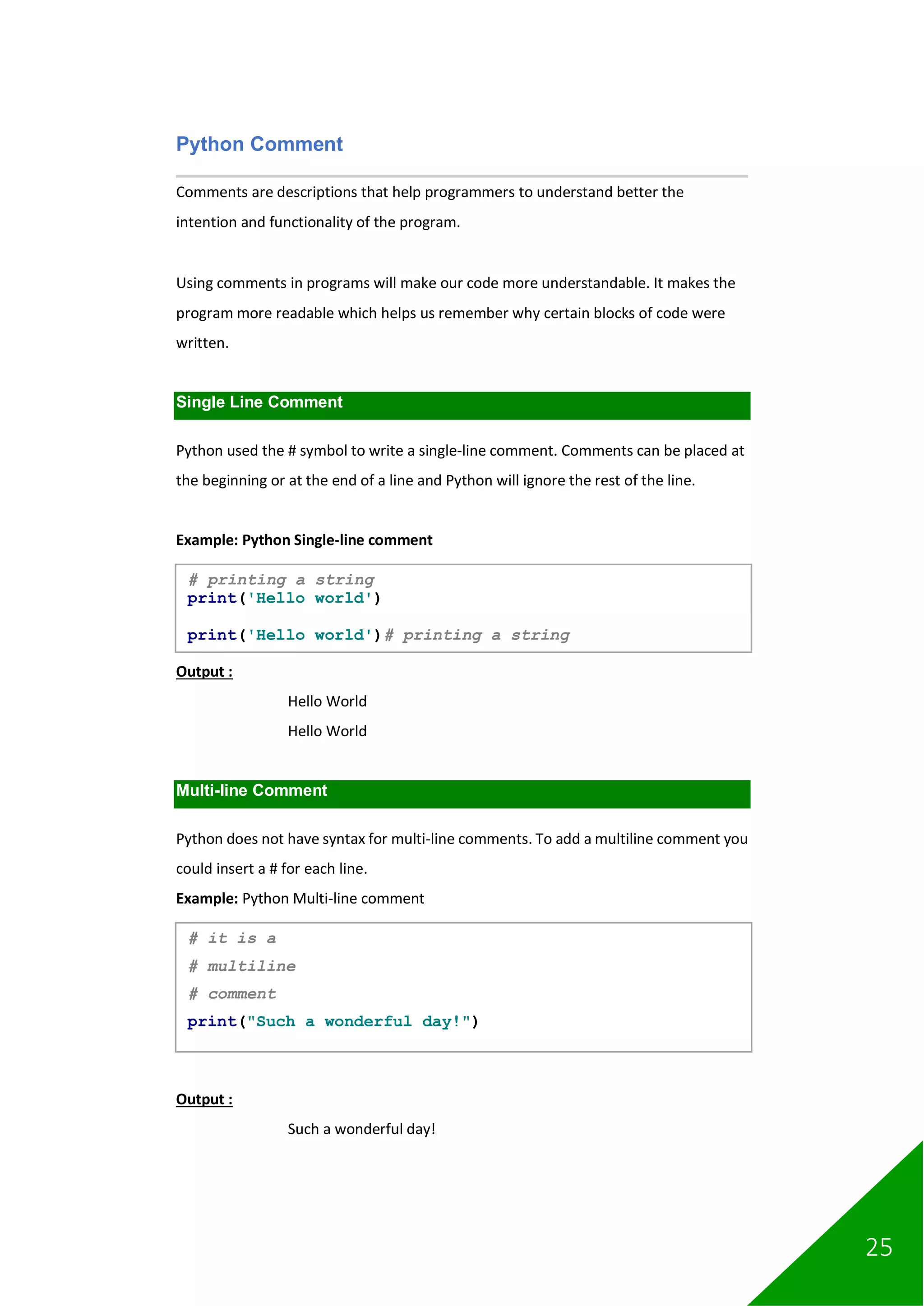25
Python Comment
Comments are descriptions that help programmers to understand better the
intention and functionality of the program.
Using comments in programs will make our code more understandable. It makes the
program more readable which helps us remember why certain blocks of code were
written.
Single Line Comment
Python used the # symbol to write a single-line comment. Comments can be placed at
the beginning or at the end of a line and Python will ignore the rest of the line.
Example: Python Single-line comment
Output :
Hello World
Hello World
Multi-line Comment
Python does not have syntax for multi-line comments. To add a multiline comment you
could insert a # for each line.
Example: Python Multi-line comment
Output :
Such a wonderful day!
# printing a string
print('Hello world')
print('Hello world')# printing a string
# it is a
# multiline
# comment
print("Such a wonderful day!")
 