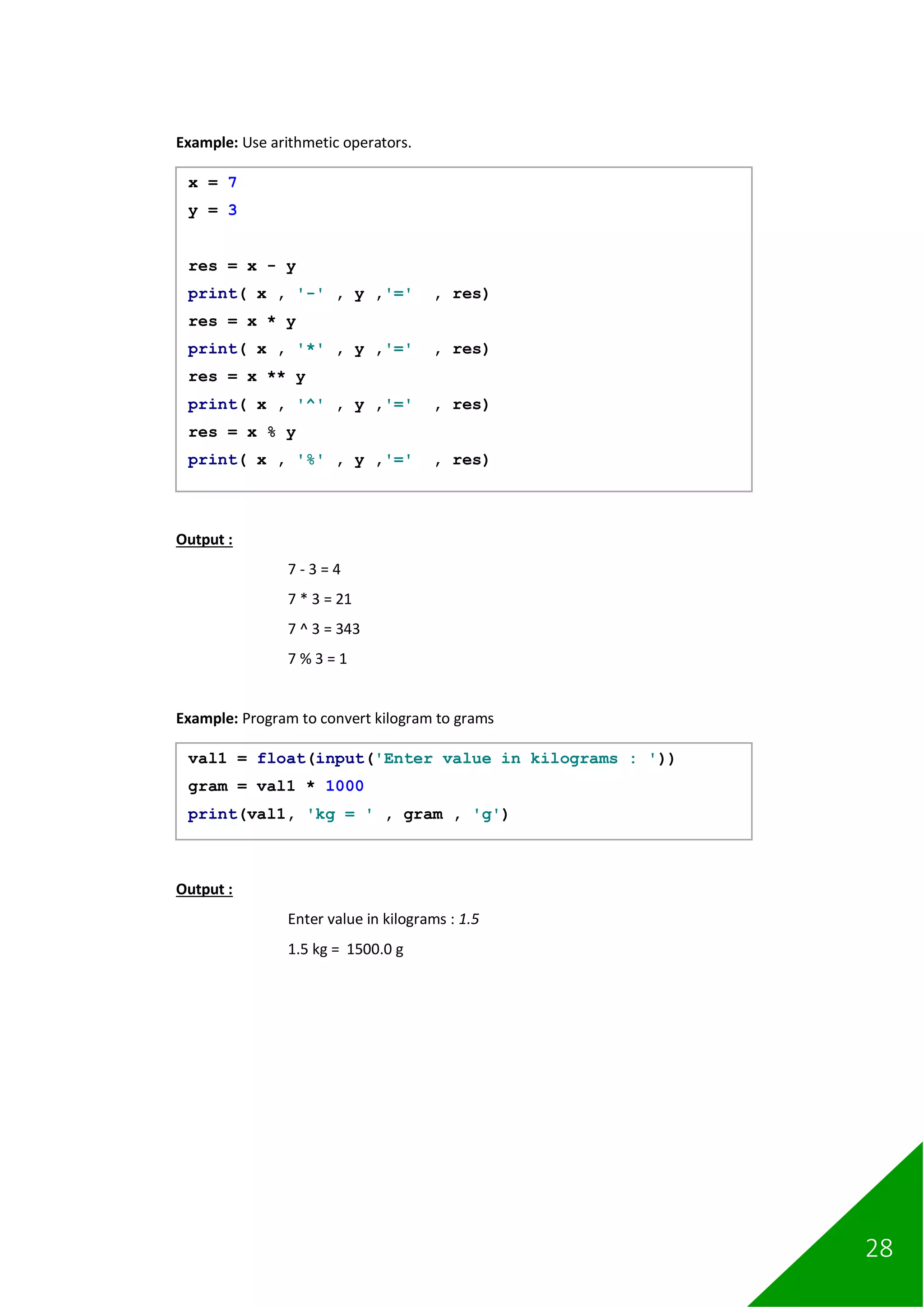 28
Example: Use arithmetic operators.
Output :
7 - 3 = 4
7 * 3 = 21
7 ^ 3 = 343
7 % 3 = 1
Example: Program to convert kilogram to grams
Output :
Enter value in kilograms : 1.5
1.5 kg = 1500.0 g
x = 7
y = 3
res = x - y
print( x , '-' , y ,'=' , res)
res = x * y
print( x , '*' , y ,'=' , res)
res = x ** y
print( x , '^' , y ,'=' , res)
res = x % y
print( x , '%' , y ,'=' , res)
val1 = float(input('Enter value in kilograms : '))
gram = val1 * 1000
print(val1, 'kg = ' , gram , 'g')
 