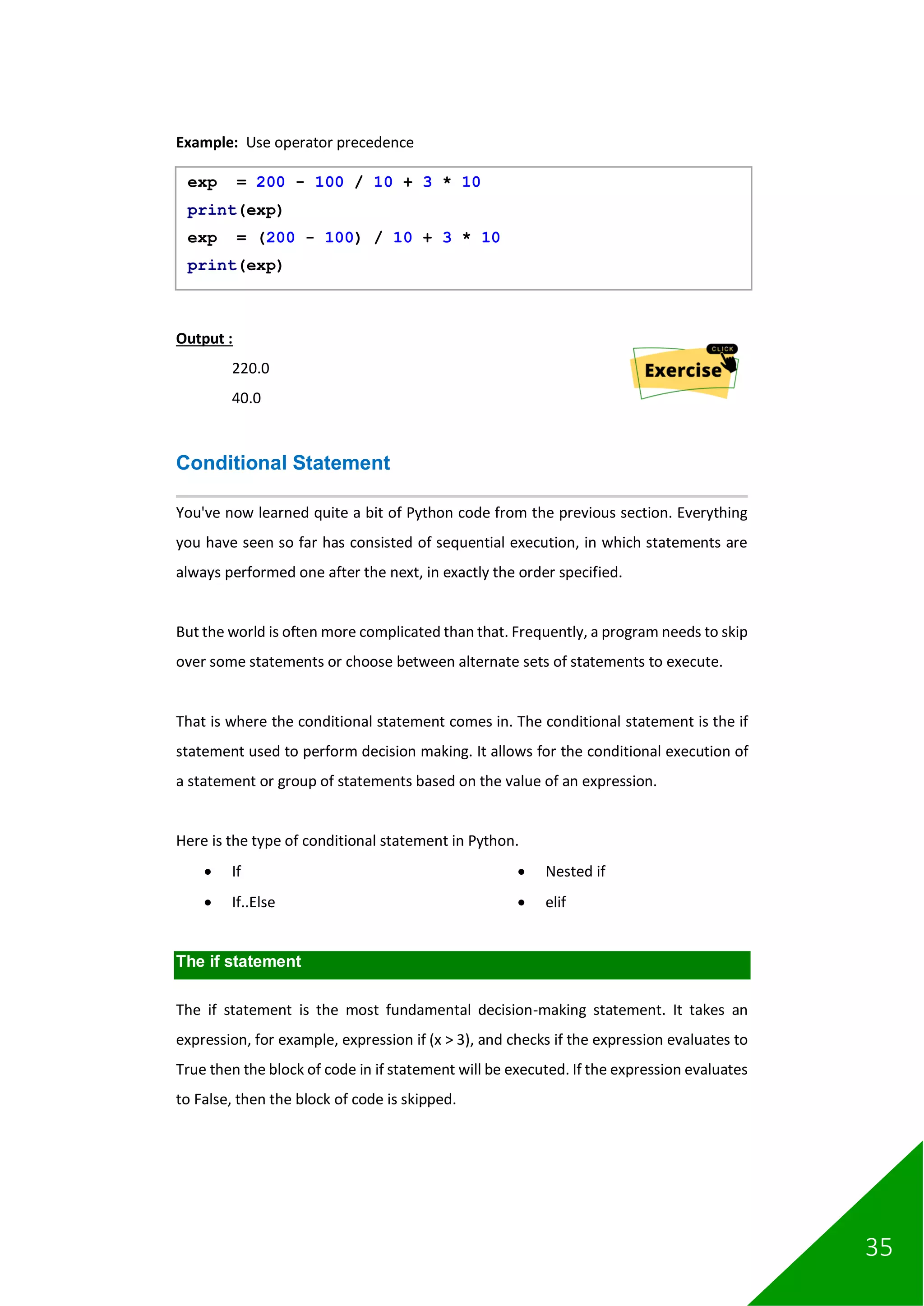 35
Example: Use operator precedence
Output :
220.0
40.0
Conditional Statement
You've now learned quite a bit of Python code from the previous section. Everything
you have seen so far has consisted of sequential execution, in which statements are
always performed one after the next, in exactly the order specified.
But the world is often more complicated than that. Frequently, a program needs to skip
over some statements or choose between alternate sets of statements to execute.
That is where the conditional statement comes in. The conditional statement is the if
statement used to perform decision making. It allows for the conditional execution of
a statement or group of statements based on the value of an expression.
Here is the type of conditional statement in Python.
• If
• If..Else
• Nested if
• elif
The if statement
The if statement is the most fundamental decision-making statement. It takes an
expression, for example, expression if (x > 3), and checks if the expression evaluates to
True then the block of code in if statement will be executed. If the expression evaluates
to False, then the block of code is skipped.
exp = 200 - 100 / 10 + 3 * 10
print(exp)
exp = (200 - 100) / 10 + 3 * 10
print(exp)
 