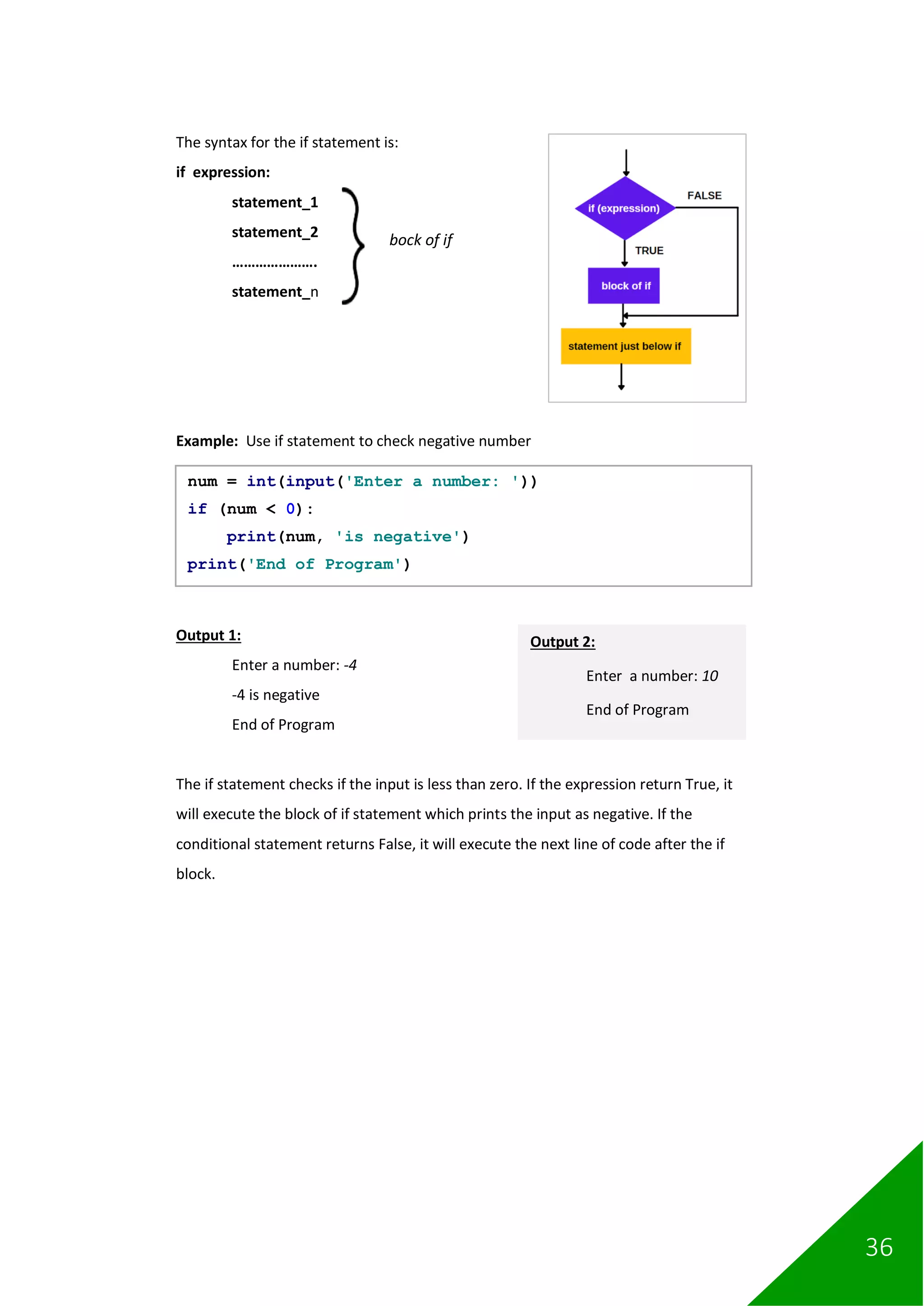 36
The syntax for the if statement is:
if expression:
statement_1
statement_2
………………….
statement_n
Example: Use if statement to check negative number
Output 1:
Enter a number: -4
-4 is negative
End of Program
The if statement checks if the input is less than zero. If the expression return True, it
will execute the block of if statement which prints the input as negative. If the
conditional statement returns False, it will execute the next line of code after the if
block.
num = int(input('Enter a number: '))
if (num < 0):
print(num, 'is negative')
print('End of Program')
bock of if
Output 2:
Enter a number: 10
End of Program
 