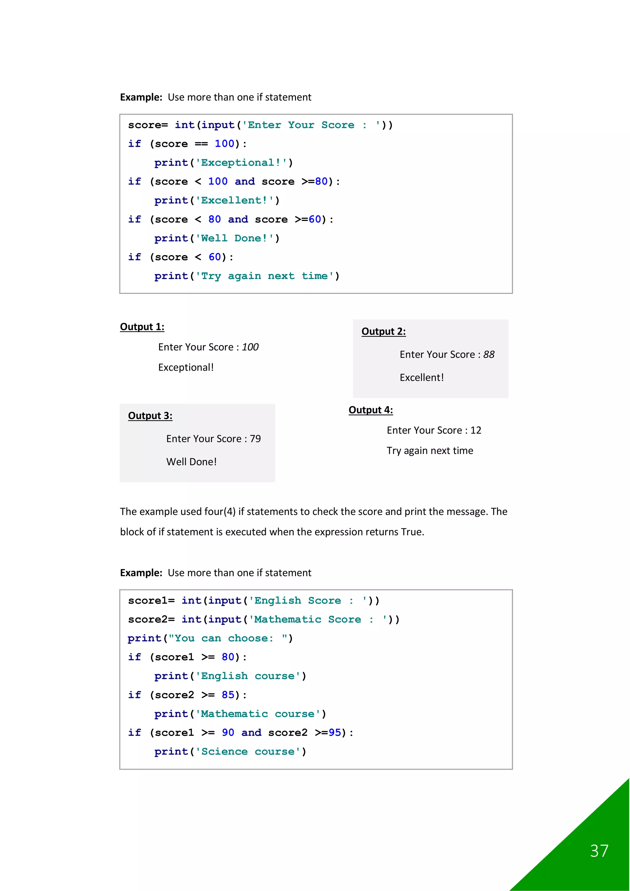 37
Example: Use more than one if statement
Output 1:
Enter Your Score : 100
Exceptional!
Output 4:
Enter Your Score : 12
Try again next time
The example used four(4) if statements to check the score and print the message. The
block of if statement is executed when the expression returns True.
Example: Use more than one if statement
score= int(input('Enter Your Score : '))
if (score == 100):
print('Exceptional!')
if (score < 100 and score >=80):
print('Excellent!')
if (score < 80 and score >=60):
print('Well Done!')
if (score < 60):
print('Try again next time')
Output 2:
Enter Your Score : 88
Excellent!
Output 3:
Enter Your Score : 79
Well Done!
score1= int(input('English Score : '))
score2= int(input('Mathematic Score : '))
print("You can choose: ")
if (score1 >= 80):
print('English course')
if (score2 >= 85):
print('Mathematic course')
if (score1 >= 90 and score2 >=95):
print('Science course')
 