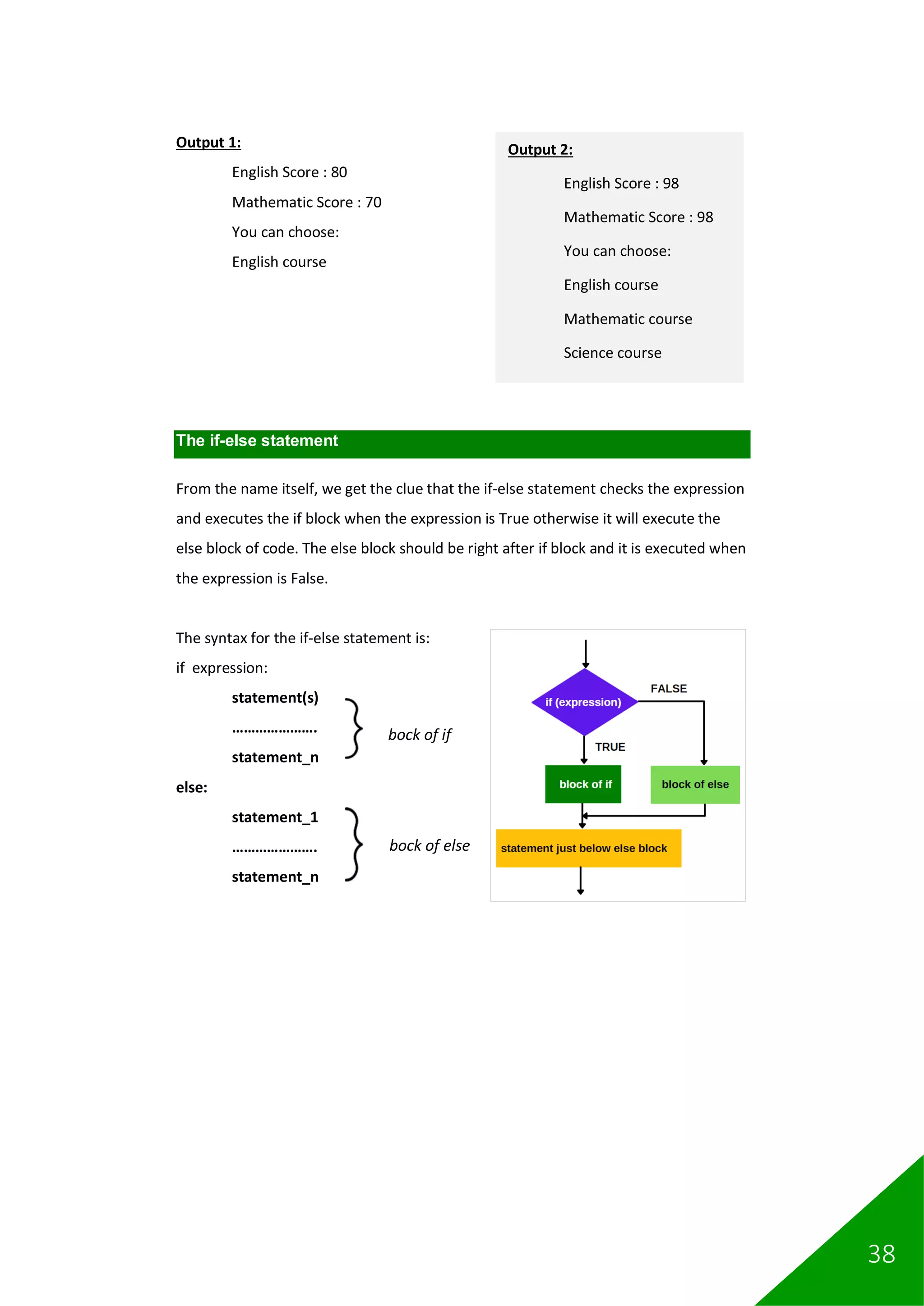 38
Output 1:
English Score : 80
Mathematic Score : 70
You can choose:
English course
The if-else statement
From the name itself, we get the clue that the if-else statement checks the expression
and executes the if block when the expression is True otherwise it will execute the
else block of code. The else block should be right after if block and it is executed when
the expression is False.
The syntax for the if-else statement is:
if expression:
statement(s)
………………….
statement_n
else:
statement_1
………………….
statement_n
bock of if
bock of else
Output 2:
English Score : 98
Mathematic Score : 98
You can choose:
English course
Mathematic course
Science course
 