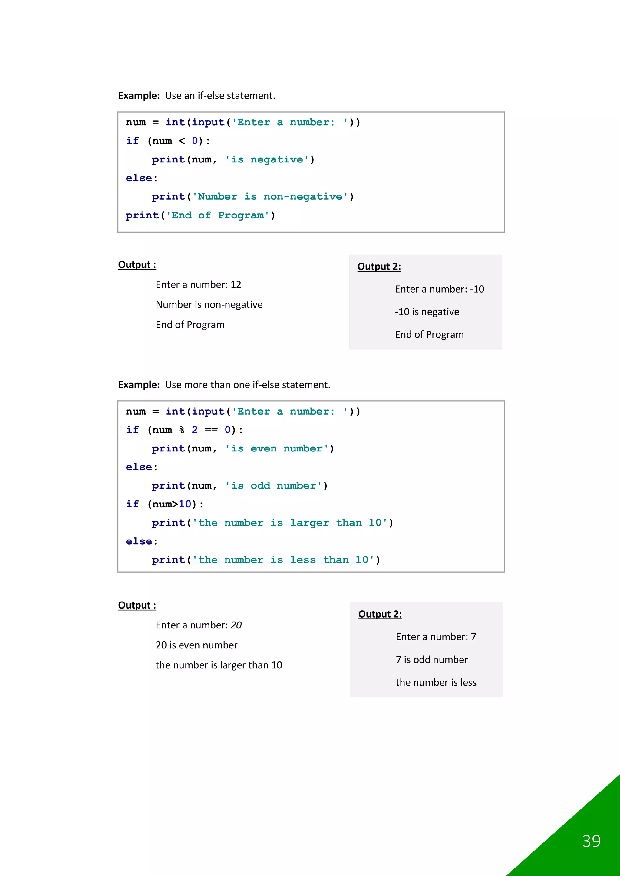 39
Example: Use an if-else statement.
Output :
Enter a number: 12
Number is non-negative
End of Program
Example: Use more than one if-else statement.
Output :
Enter a number: 20
20 is even number
the number is larger than 10
num = int(input('Enter a number: '))
if (num < 0):
print(num, 'is negative')
else:
print('Number is non-negative')
print('End of Program')
Output 2:
Enter a number: -10
-10 is negative
End of Program
num = int(input('Enter a number: '))
if (num % 2 == 0):
print(num, 'is even number')
else:
print(num, 'is odd number')
if (num>10):
print('the number is larger than 10')
else:
print('the number is less than 10')
Output 2:
Enter a number: 7
7 is odd number
the number is less
than 10
 