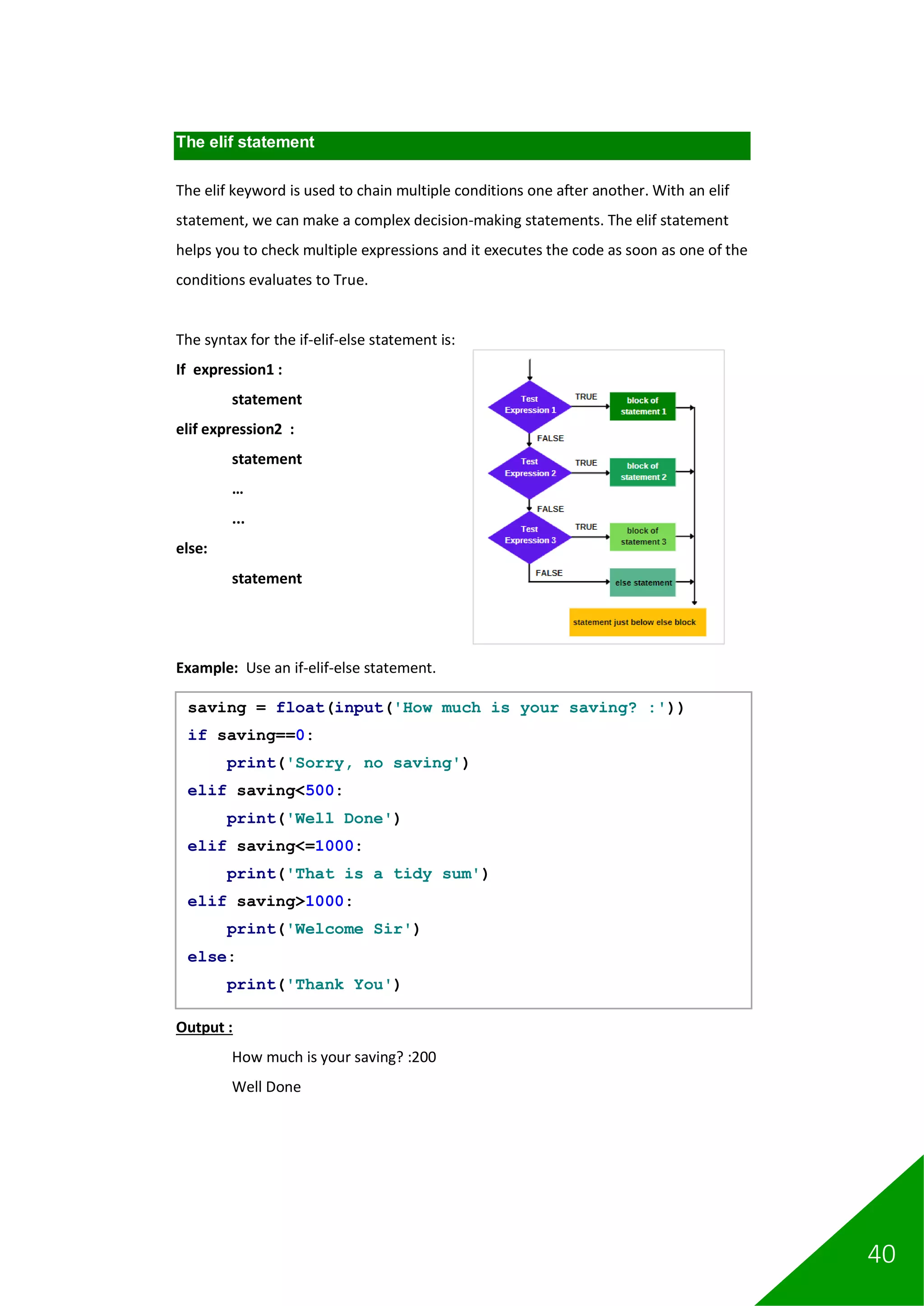 40
The elif statement
The elif keyword is used to chain multiple conditions one after another. With an elif
statement, we can make a complex decision-making statements. The elif statement
helps you to check multiple expressions and it executes the code as soon as one of the
conditions evaluates to True.
The syntax for the if-elif-else statement is:
If expression1 :
statement
elif expression2 :
statement
…
...
else:
statement
Example: Use an if-elif-else statement.
Output :
How much is your saving? :200
Well Done
saving = float(input('How much is your saving? :'))
if saving==0:
print('Sorry, no saving')
elif saving<500:
print('Well Done')
elif saving<=1000:
print('That is a tidy sum')
elif saving>1000:
print('Welcome Sir')
else:
print('Thank You')
 