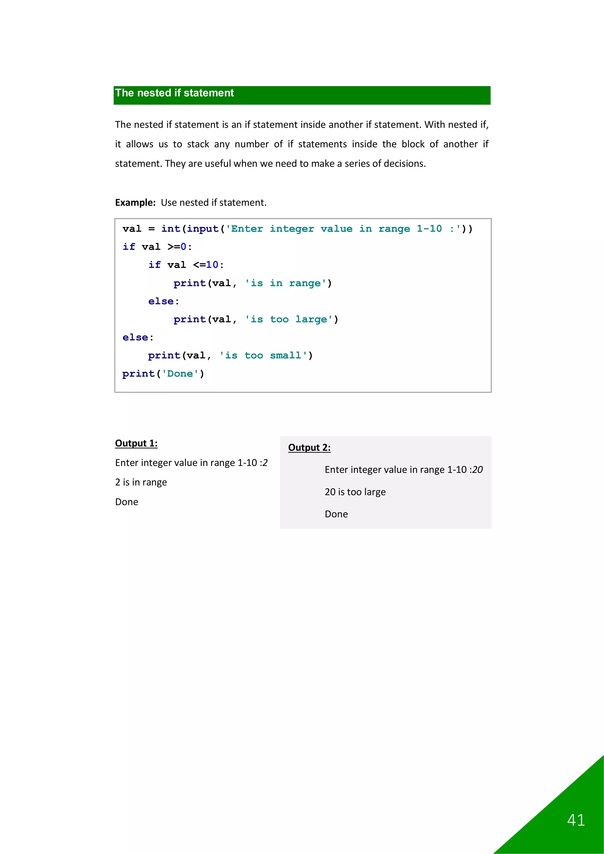 41
The nested if statement
The nested if statement is an if statement inside another if statement. With nested if,
it allows us to stack any number of if statements inside the block of another if
statement. They are useful when we need to make a series of decisions.
Example: Use nested if statement.
Output 1:
Enter integer value in range 1-10 :2
2 is in range
Done
val = int(input('Enter integer value in range 1-10 :'))
if val >=0:
if val <=10:
print(val, 'is in range')
else:
print(val, 'is too large')
else:
print(val, 'is too small')
print('Done')
Output 2:
Enter integer value in range 1-10 :20
20 is too large
Done
 