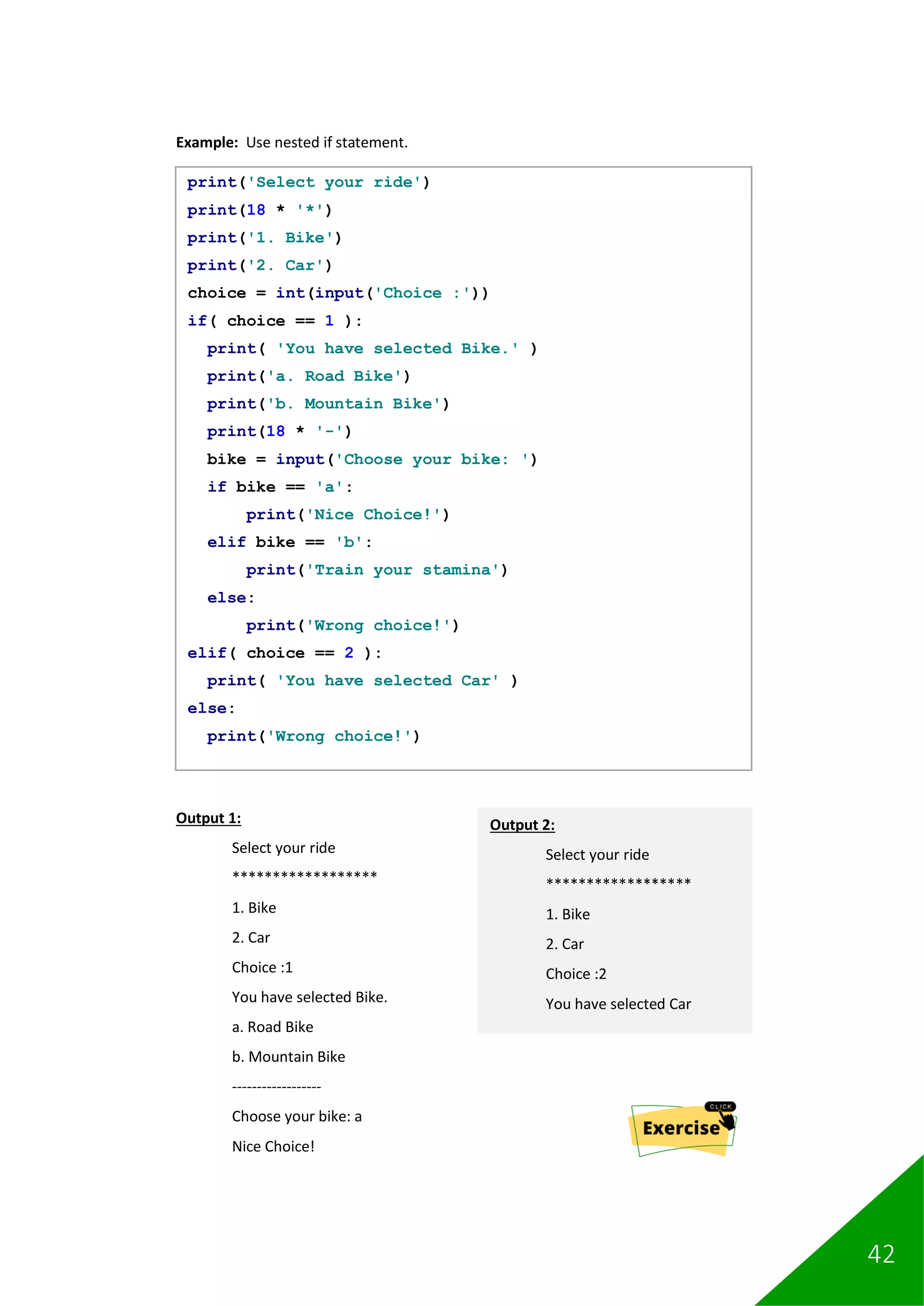 42
Example: Use nested if statement.
Output 1:
Select your ride
******************
1. Bike
2. Car
Choice :1
You have selected Bike.
a. Road Bike
b. Mountain Bike
------------------
Choose your bike: a
Nice Choice!
print('Select your ride')
print(18 * '*')
print('1. Bike')
print('2. Car')
choice = int(input('Choice :'))
if( choice == 1 ):
print( 'You have selected Bike.' )
print('a. Road Bike')
print('b. Mountain Bike')
print(18 * '-')
bike = input('Choose your bike: ')
if bike == 'a':
print('Nice Choice!')
elif bike == 'b':
print('Train your stamina')
else:
print('Wrong choice!')
elif( choice == 2 ):
print( 'You have selected Car' )
else:
print('Wrong choice!')
Output 2:
Select your ride
******************
1. Bike
2. Car
Choice :2
You have selected Car
 
