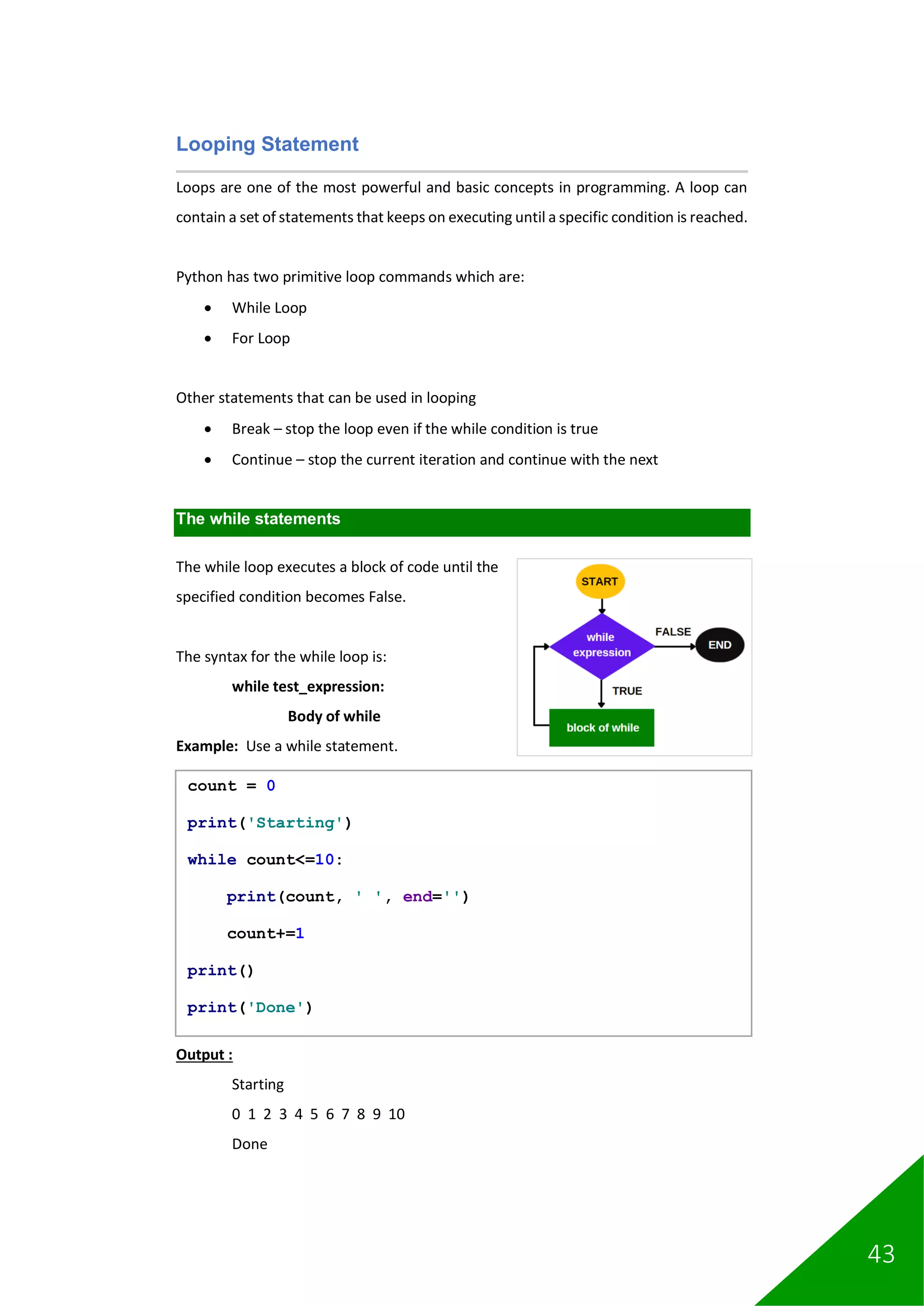 43
Looping Statement
Loops are one of the most powerful and basic concepts in programming. A loop can
contain a set of statements that keeps on executing until a specific condition is reached.
Python has two primitive loop commands which are:
• While Loop
• For Loop
Other statements that can be used in looping
• Break – stop the loop even if the while condition is true
• Continue – stop the current iteration and continue with the next
The while statements
The while loop executes a block of code until the
specified condition becomes False.
The syntax for the while loop is:
while test_expression:
Body of while
Example: Use a while statement.
Output :
Starting
0 1 2 3 4 5 6 7 8 9 10
Done
count = 0
print('Starting')
while count<=10:
print(count, ' ', end='')
count+=1
print()
print('Done')
 