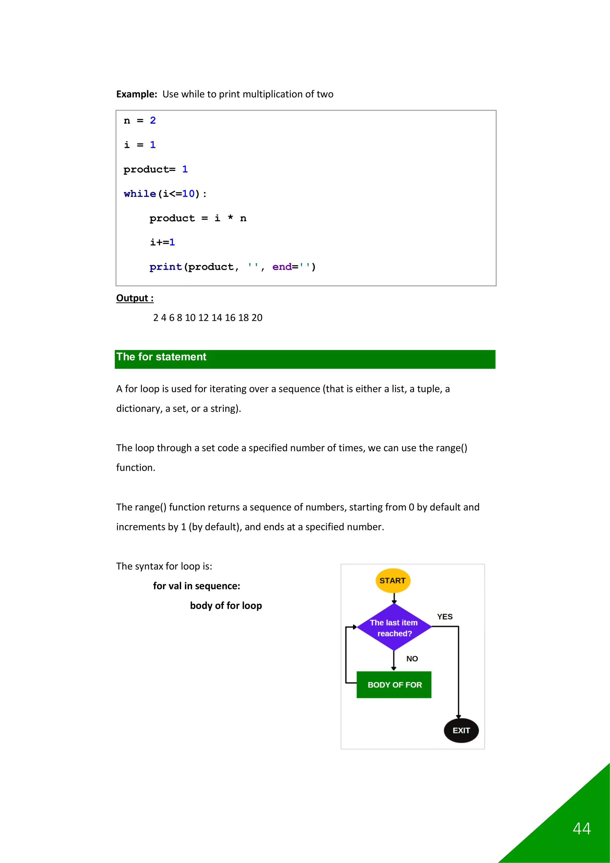 44
Example: Use while to print multiplication of two
Output :
2 4 6 8 10 12 14 16 18 20
The for statement
A for loop is used for iterating over a sequence (that is either a list, a tuple, a
dictionary, a set, or a string).
The loop through a set code a specified number of times, we can use the range()
function.
The range() function returns a sequence of numbers, starting from 0 by default and
increments by 1 (by default), and ends at a specified number.
The syntax for loop is:
for val in sequence:
body of for loop
n = 2
i = 1
product= 1
while(i<=10):
product = i * n
i+=1
print(product, '', end='')
 