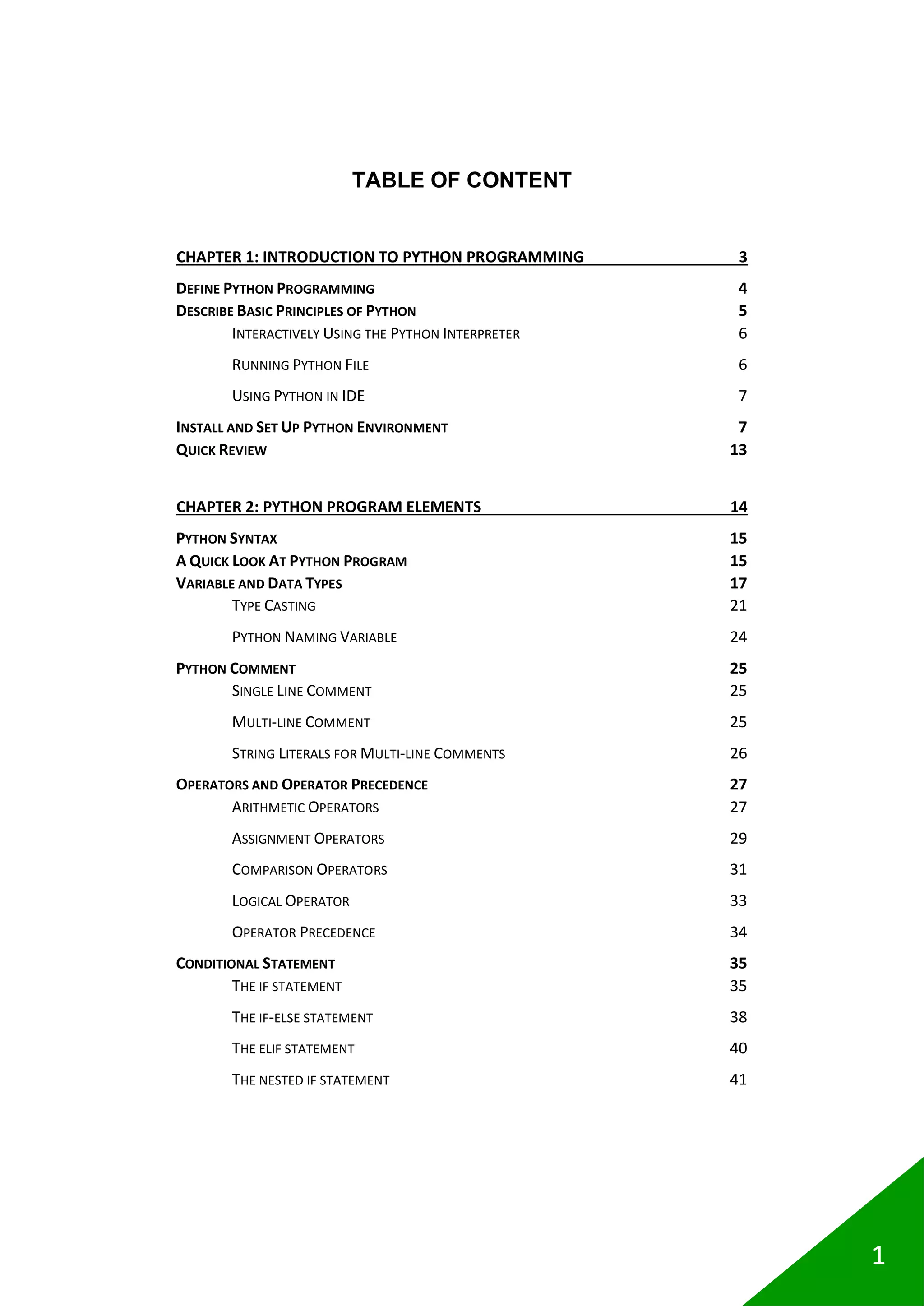 1
TABLE OF CONTENT
CHAPTER 1: INTRODUCTION TO PYTHON PROGRAMMING 3
DEFINE PYTHON PROGRAMMING 4
DESCRIBE BASIC PRINCIPLES OF PYTHON 5
INTERACTIVELY USING THE PYTHON INTERPRETER 6
RUNNING PYTHON FILE 6
USING PYTHON IN IDE 7
INSTALL AND SET UP PYTHON ENVIRONMENT 7
QUICK REVIEW 13
CHAPTER 2: PYTHON PROGRAM ELEMENTS 14
PYTHON SYNTAX 15
A QUICK LOOK AT PYTHON PROGRAM 15
VARIABLE AND DATA TYPES 17
TYPE CASTING 21
PYTHON NAMING VARIABLE 24
PYTHON COMMENT 25
SINGLE LINE COMMENT 25
MULTI-LINE COMMENT 25
STRING LITERALS FOR MULTI-LINE COMMENTS 26
OPERATORS AND OPERATOR PRECEDENCE 27
ARITHMETIC OPERATORS 27
ASSIGNMENT OPERATORS 29
COMPARISON OPERATORS 31
LOGICAL OPERATOR 33
OPERATOR PRECEDENCE 34
CONDITIONAL STATEMENT 35
THE IF STATEMENT 35
THE IF-ELSE STATEMENT 38
THE ELIF STATEMENT 40
THE NESTED IF STATEMENT 41
 