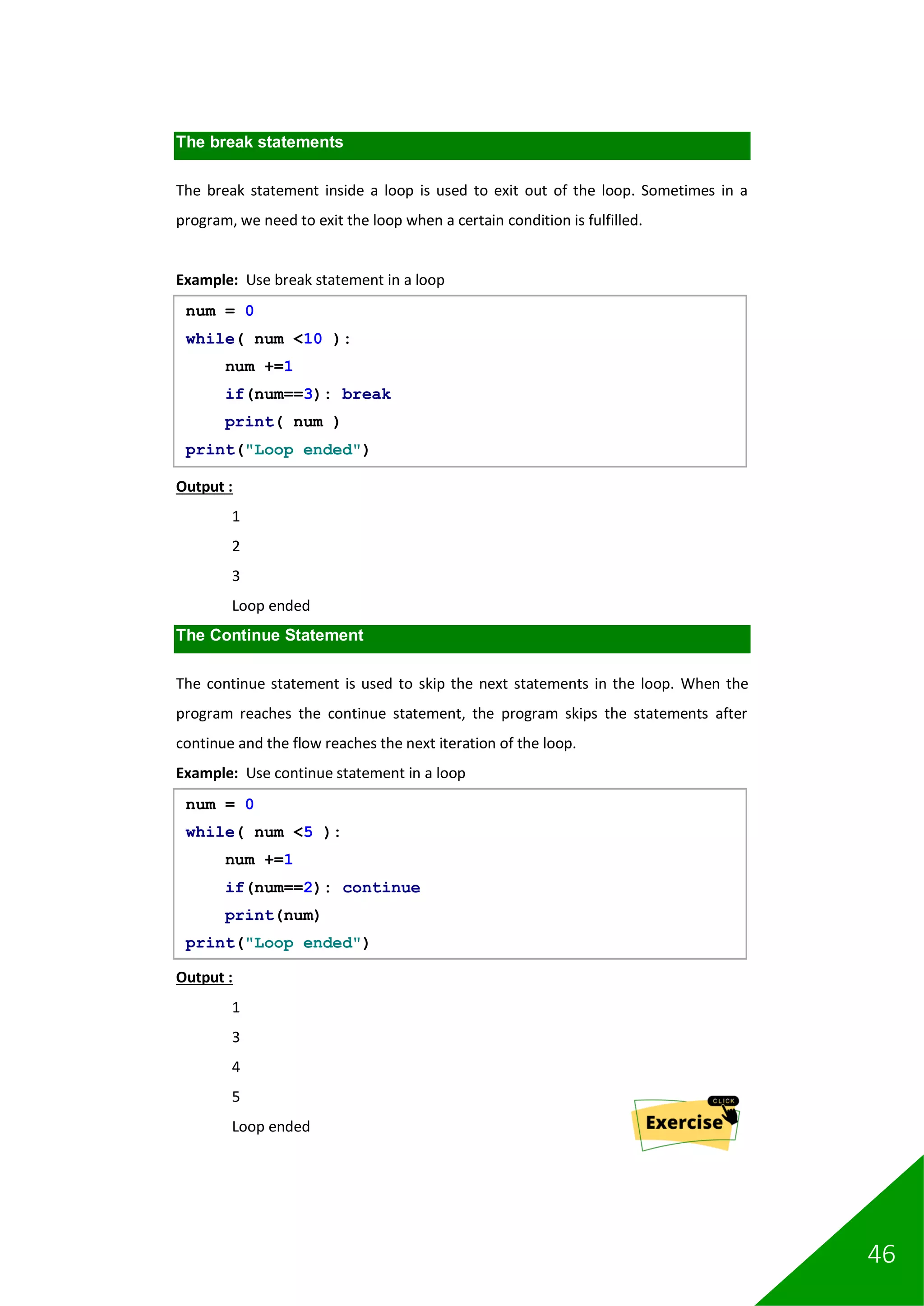 46
The break statements
The break statement inside a loop is used to exit out of the loop. Sometimes in a
program, we need to exit the loop when a certain condition is fulfilled.
Example: Use break statement in a loop
Output :
1
2
3
Loop ended
The Continue Statement
The continue statement is used to skip the next statements in the loop. When the
program reaches the continue statement, the program skips the statements after
continue and the flow reaches the next iteration of the loop.
Example: Use continue statement in a loop
Output :
1
3
4
5
Loop ended
num = 0
while( num <10 ):
num +=1
if(num==3): break
print( num )
print("Loop ended")
num = 0
while( num <5 ):
num +=1
if(num==2): continue
print(num)
print("Loop ended")
 
