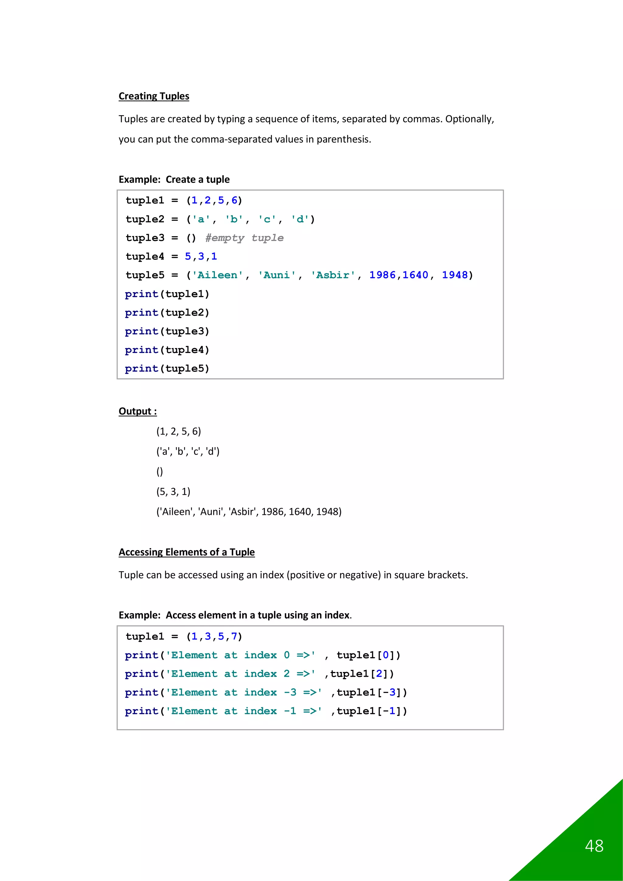 48
Creating Tuples
Tuples are created by typing a sequence of items, separated by commas. Optionally,
you can put the comma-separated values in parenthesis.
Example: Create a tuple
Output :
(1, 2, 5, 6)
('a', 'b', 'c', 'd')
()
(5, 3, 1)
('Aileen', 'Auni', 'Asbir', 1986, 1640, 1948)
Accessing Elements of a Tuple
Tuple can be accessed using an index (positive or negative) in square brackets.
Example: Access element in a tuple using an index.
tuple1 = (1,2,5,6)
tuple2 = ('a', 'b', 'c', 'd')
tuple3 = () #empty tuple
tuple4 = 5,3,1
tuple5 = ('Aileen', 'Auni', 'Asbir', 1986,1640, 1948)
print(tuple1)
print(tuple2)
print(tuple3)
print(tuple4)
print(tuple5)
tuple1 = (1,3,5,7)
print('Element at index 0 =>' , tuple1[0])
print('Element at index 2 =>' ,tuple1[2])
print('Element at index -3 =>' ,tuple1[-3])
print('Element at index -1 =>' ,tuple1[-1])
 