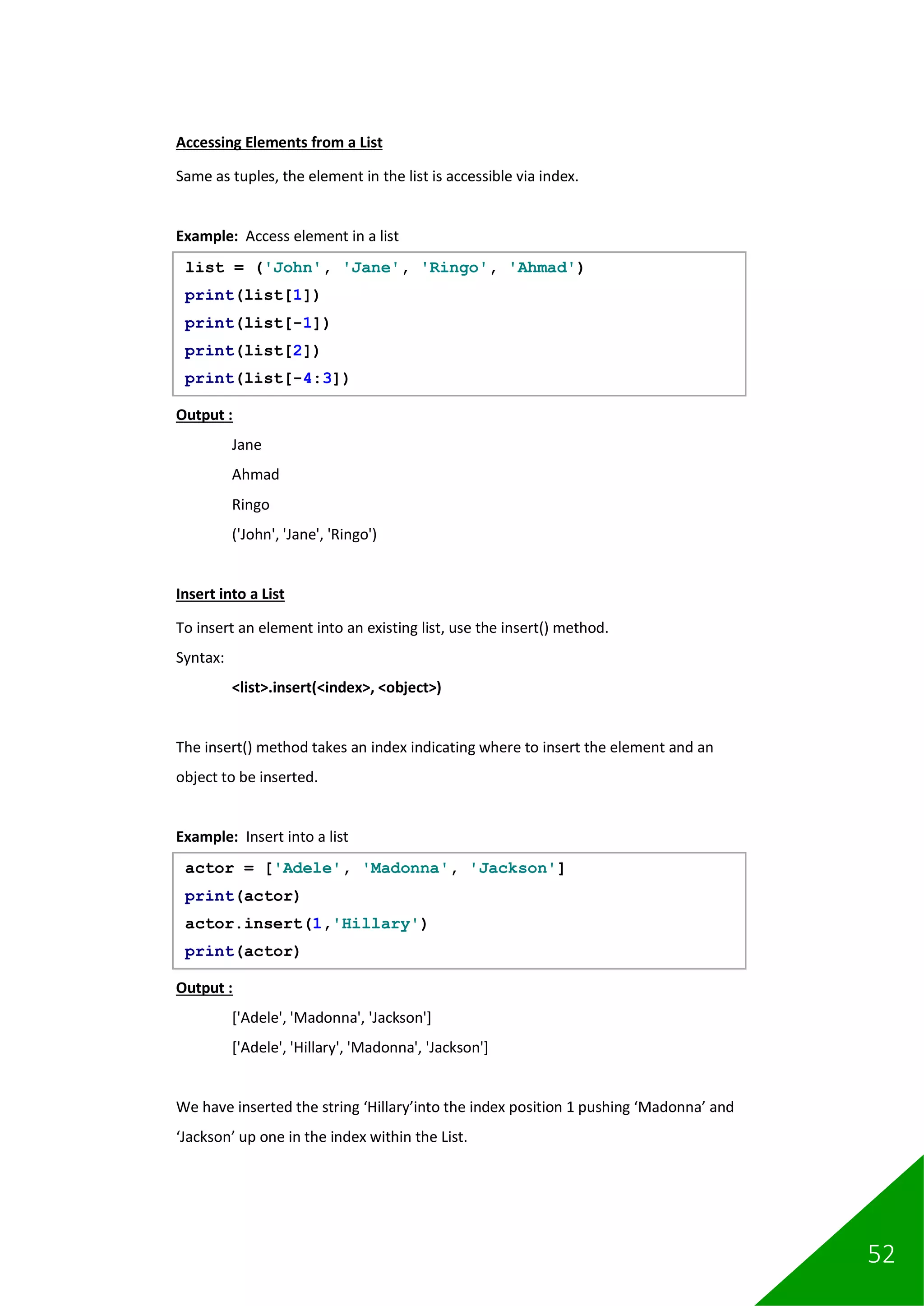 52
Accessing Elements from a List
Same as tuples, the element in the list is accessible via index.
Example: Access element in a list
Output :
Jane
Ahmad
Ringo
('John', 'Jane', 'Ringo')
Insert into a List
To insert an element into an existing list, use the insert() method.
Syntax:
<list>.insert(<index>, <object>)
The insert() method takes an index indicating where to insert the element and an
object to be inserted.
Example: Insert into a list
Output :
['Adele', 'Madonna', 'Jackson']
['Adele', 'Hillary', 'Madonna', 'Jackson']
We have inserted the string ‘Hillary’into the index position 1 pushing ‘Madonna’ and
‘Jackson’ up one in the index within the List.
list = ('John', 'Jane', 'Ringo', 'Ahmad')
print(list[1])
print(list[-1])
print(list[2])
print(list[-4:3])
actor = ['Adele', 'Madonna', 'Jackson']
print(actor)
actor.insert(1,'Hillary')
print(actor)
 