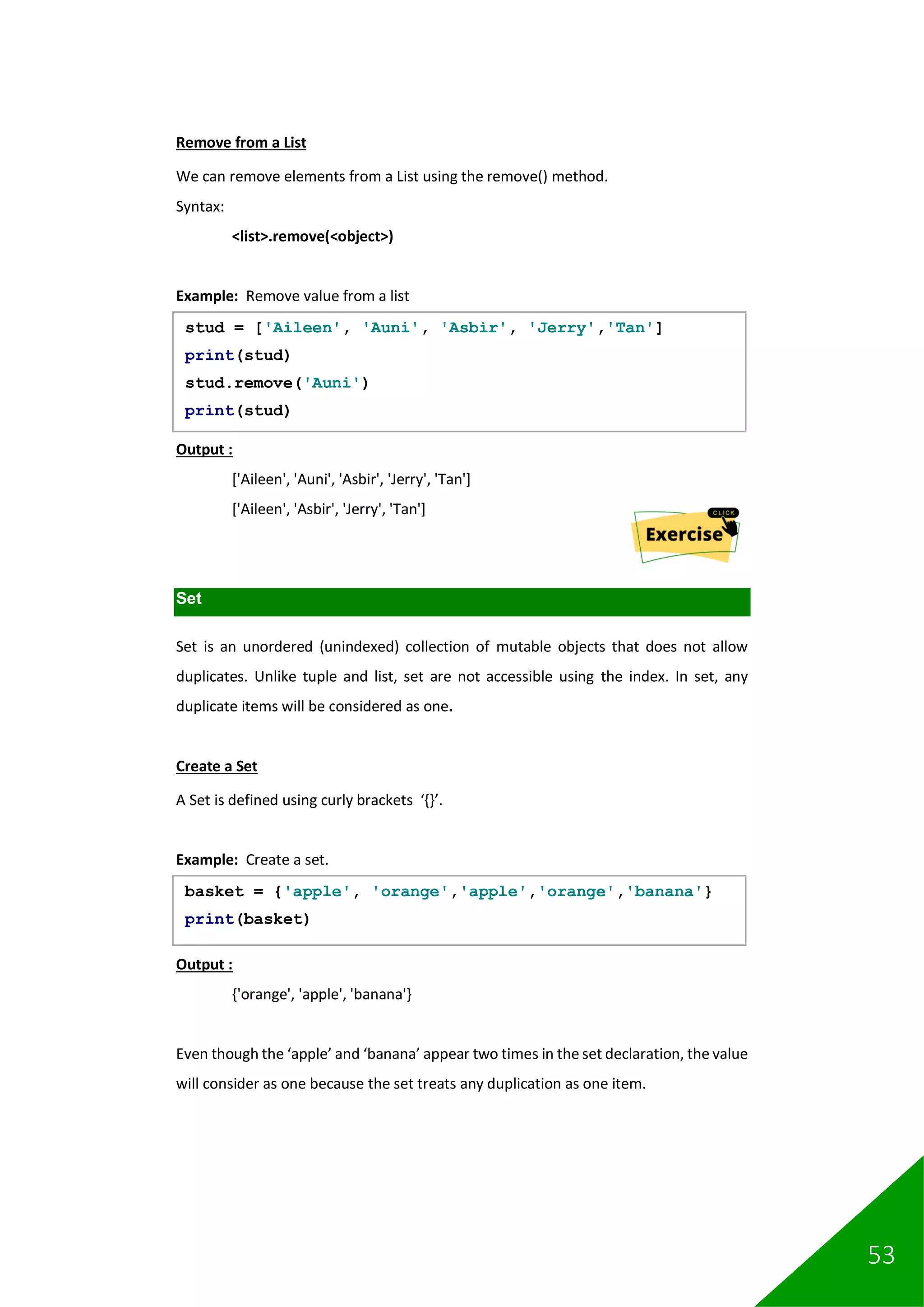 53
Remove from a List
We can remove elements from a List using the remove() method.
Syntax:
<list>.remove(<object>)
Example: Remove value from a list
Output :
['Aileen', 'Auni', 'Asbir', 'Jerry', 'Tan']
['Aileen', 'Asbir', 'Jerry', 'Tan']
Set
Set is an unordered (unindexed) collection of mutable objects that does not allow
duplicates. Unlike tuple and list, set are not accessible using the index. In set, any
duplicate items will be considered as one.
Create a Set
A Set is defined using curly brackets ‘{}’.
Example: Create a set.
Output :
{'orange', 'apple', 'banana'}
Even though the ‘apple’ and ‘banana’ appear two times in the set declaration, the value
will consider as one because the set treats any duplication as one item.
stud = ['Aileen', 'Auni', 'Asbir', 'Jerry','Tan']
print(stud)
stud.remove('Auni')
print(stud)
basket = {'apple', 'orange','apple','orange','banana'}
print(basket)
 
