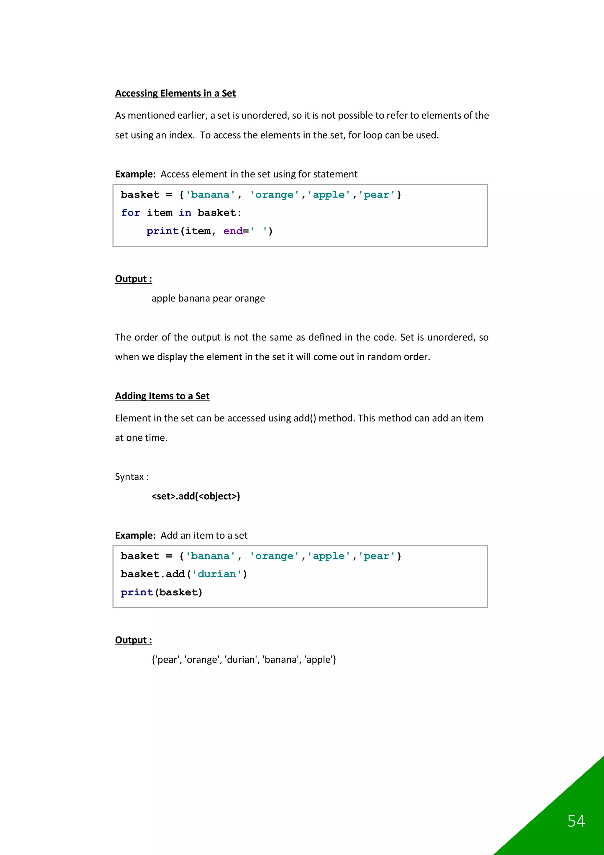 54
Accessing Elements in a Set
As mentioned earlier, a set is unordered, so it is not possible to refer to elements of the
set using an index. To access the elements in the set, for loop can be used.
Example: Access element in the set using for statement
Output :
apple banana pear orange
The order of the output is not the same as defined in the code. Set is unordered, so
when we display the element in the set it will come out in random order.
Adding Items to a Set
Element in the set can be accessed using add() method. This method can add an item
at one time.
Syntax :
<set>.add(<object>)
Example: Add an item to a set
Output :
{'pear', 'orange', 'durian', 'banana', 'apple'}
basket = {'banana', 'orange','apple','pear'}
for item in basket:
print(item, end=' ')
basket = {'banana', 'orange','apple','pear'}
basket.add('durian')
print(basket)
 