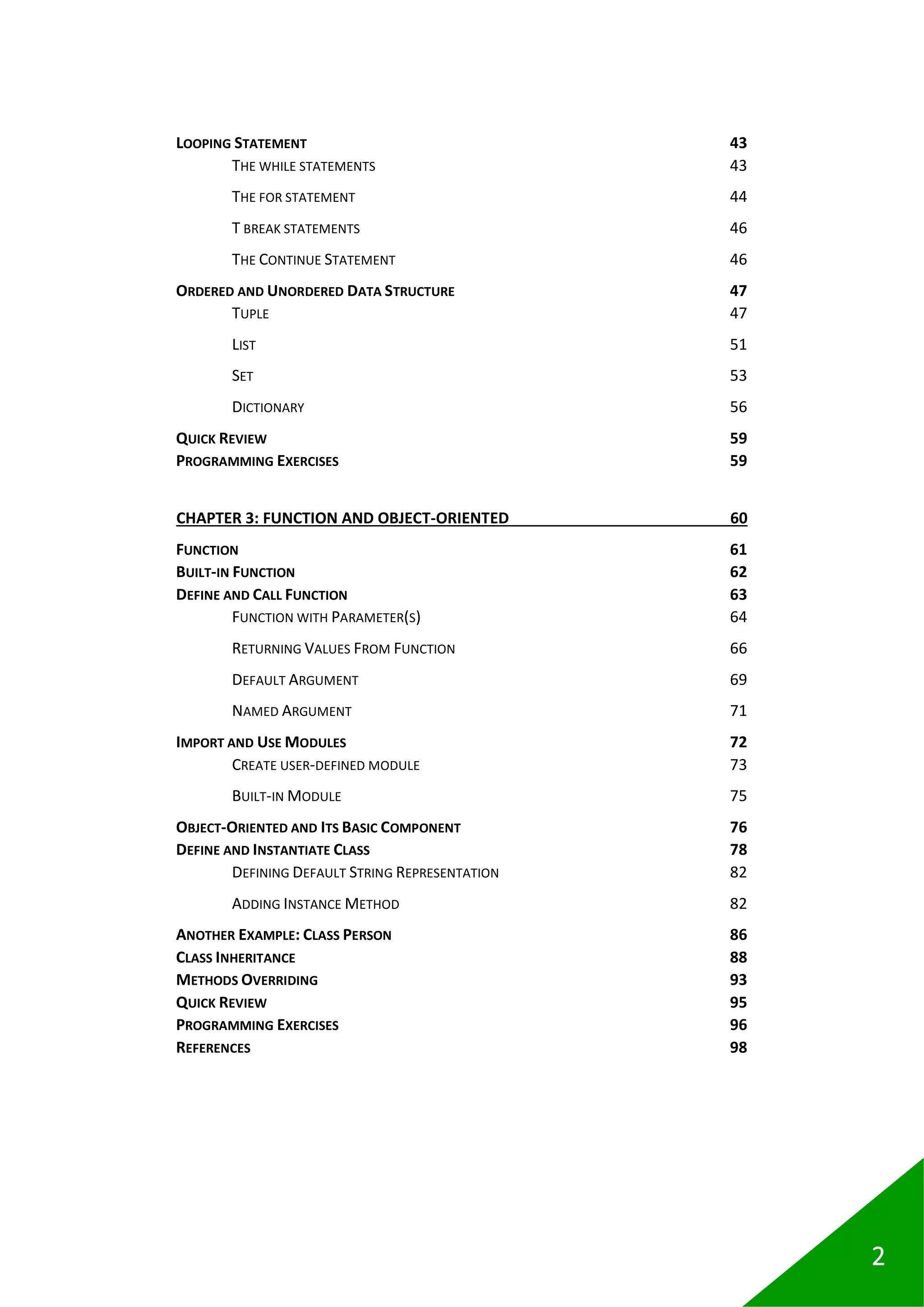 2
LOOPING STATEMENT 43
THE WHILE STATEMENTS 43
THE FOR STATEMENT 44
T BREAK STATEMENTS 46
THE CONTINUE STATEMENT 46
ORDERED AND UNORDERED DATA STRUCTURE 47
TUPLE 47
LIST 51
SET 53
DICTIONARY 56
QUICK REVIEW 59
PROGRAMMING EXERCISES 59
CHAPTER 3: FUNCTION AND OBJECT-ORIENTED 60
FUNCTION 61
BUILT-IN FUNCTION 62
DEFINE AND CALL FUNCTION 63
FUNCTION WITH PARAMETER(S) 64
RETURNING VALUES FROM FUNCTION 66
DEFAULT ARGUMENT 69
NAMED ARGUMENT 71
IMPORT AND USE MODULES 72
CREATE USER-DEFINED MODULE 73
BUILT-IN MODULE 75
OBJECT-ORIENTED AND ITS BASIC COMPONENT 76
DEFINE AND INSTANTIATE CLASS 78
DEFINING DEFAULT STRING REPRESENTATION 82
ADDING INSTANCE METHOD 82
ANOTHER EXAMPLE: CLASS PERSON 86
CLASS INHERITANCE 88
METHODS OVERRIDING 93
QUICK REVIEW 95
PROGRAMMING EXERCISES 96
REFERENCES 98
 