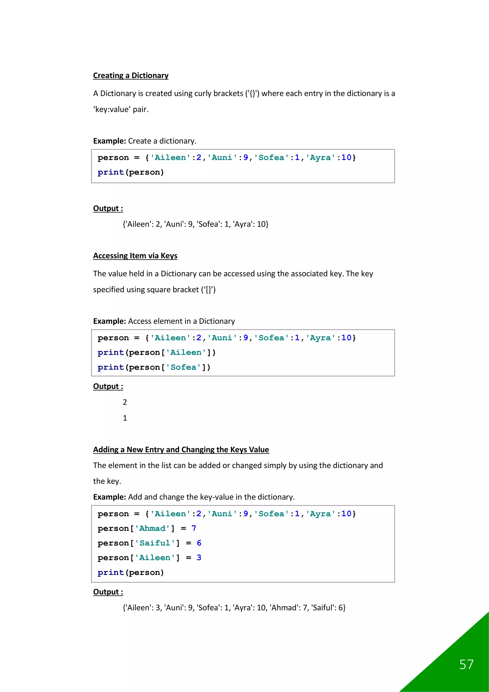 57
Creating a Dictionary
A Dictionary is created using curly brackets ('{}') where each entry in the dictionary is a
‘key:value’ pair.
Example: Create a dictionary.
Output :
{'Aileen': 2, 'Auni': 9, 'Sofea': 1, 'Ayra': 10}
Accessing Item via Keys
The value held in a Dictionary can be accessed using the associated key. The key
specified using square bracket (‘[]’)
Example: Access element in a Dictionary
Output :
2
1
Adding a New Entry and Changing the Keys Value
The element in the list can be added or changed simply by using the dictionary and
the key.
Example: Add and change the key-value in the dictionary.
Output :
{'Aileen': 3, 'Auni': 9, 'Sofea': 1, 'Ayra': 10, 'Ahmad': 7, 'Saiful': 6}
person = {'Aileen':2,'Auni':9,'Sofea':1,'Ayra':10}
print(person)
person = {'Aileen':2,'Auni':9,'Sofea':1,'Ayra':10}
print(person['Aileen'])
print(person['Sofea'])
person = {'Aileen':2,'Auni':9,'Sofea':1,'Ayra':10}
person['Ahmad'] = 7
person['Saiful'] = 6
person['Aileen'] = 3
print(person)
 