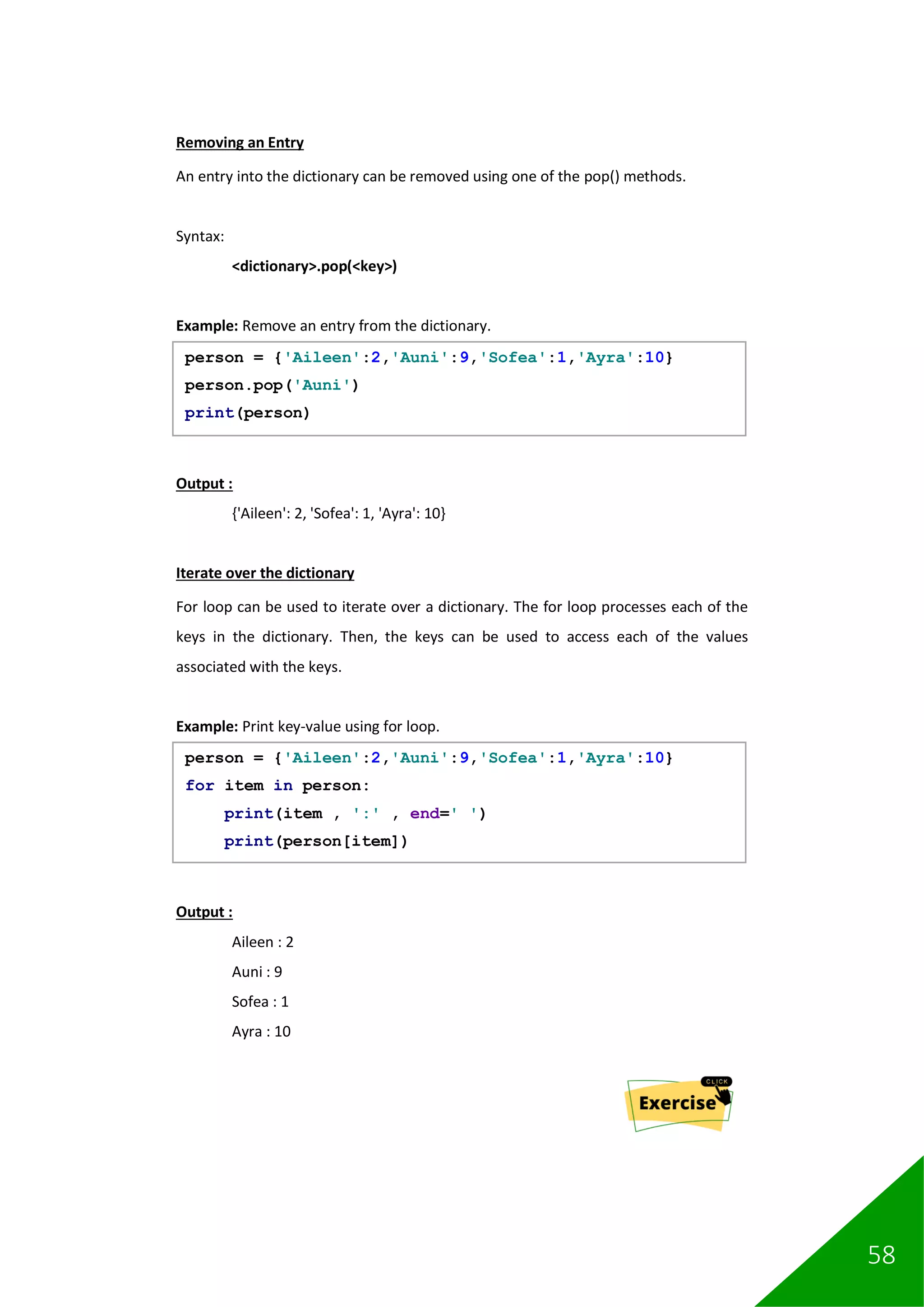 58
Removing an Entry
An entry into the dictionary can be removed using one of the pop() methods.
Syntax:
<dictionary>.pop(<key>)
Example: Remove an entry from the dictionary.
Output :
{'Aileen': 2, 'Sofea': 1, 'Ayra': 10}
Iterate over the dictionary
For loop can be used to iterate over a dictionary. The for loop processes each of the
keys in the dictionary. Then, the keys can be used to access each of the values
associated with the keys.
Example: Print key-value using for loop.
Output :
Aileen : 2
Auni : 9
Sofea : 1
Ayra : 10
person = {'Aileen':2,'Auni':9,'Sofea':1,'Ayra':10}
person.pop('Auni')
print(person)
person = {'Aileen':2,'Auni':9,'Sofea':1,'Ayra':10}
for item in person:
print(item , ':' , end=' ')
print(person[item])
 