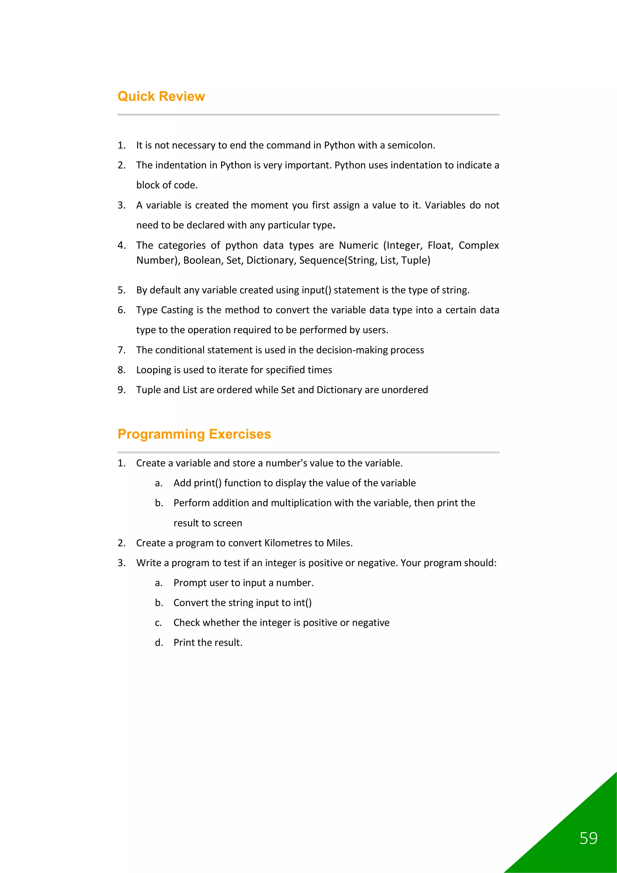 59
Quick Review
1. It is not necessary to end the command in Python with a semicolon.
2. The indentation in Python is very important. Python uses indentation to indicate a
block of code.
3. A variable is created the moment you first assign a value to it. Variables do not
need to be declared with any particular type.
4. The categories of python data types are Numeric (Integer, Float, Complex
Number), Boolean, Set, Dictionary, Sequence(String, List, Tuple)
5. By default any variable created using input() statement is the type of string.
6. Type Casting is the method to convert the variable data type into a certain data
type to the operation required to be performed by users.
7. The conditional statement is used in the decision-making process
8. Looping is used to iterate for specified times
9. Tuple and List are ordered while Set and Dictionary are unordered
Programming Exercises
1. Create a variable and store a number's value to the variable.
a. Add print() function to display the value of the variable
b. Perform addition and multiplication with the variable, then print the
result to screen
2. Create a program to convert Kilometres to Miles.
3. Write a program to test if an integer is positive or negative. Your program should:
a. Prompt user to input a number.
b. Convert the string input to int()
c. Check whether the integer is positive or negative
d. Print the result.
 