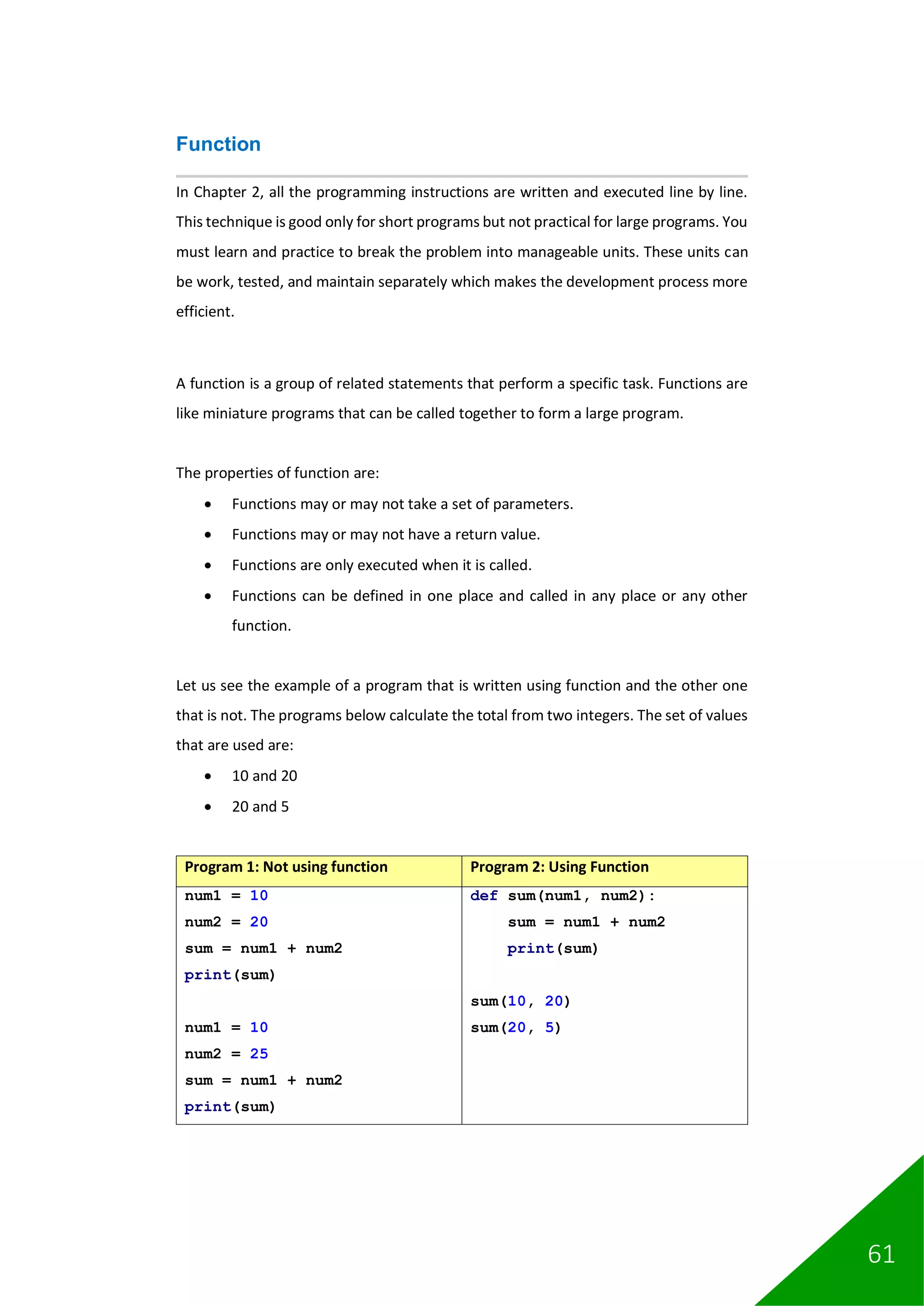 61
Function
In Chapter 2, all the programming instructions are written and executed line by line.
This technique is good only for short programs but not practical for large programs. You
must learn and practice to break the problem into manageable units. These units can
be work, tested, and maintain separately which makes the development process more
efficient.
A function is a group of related statements that perform a specific task. Functions are
like miniature programs that can be called together to form a large program.
The properties of function are:
• Functions may or may not take a set of parameters.
• Functions may or may not have a return value.
• Functions are only executed when it is called.
• Functions can be defined in one place and called in any place or any other
function.
Let us see the example of a program that is written using function and the other one
that is not. The programs below calculate the total from two integers. The set of values
that are used are:
• 10 and 20
• 20 and 5
Program 1: Not using function Program 2: Using Function
num1 = 10
num2 = 20
sum = num1 + num2
print(sum)
num1 = 10
num2 = 25
sum = num1 + num2
print(sum)
def sum(num1, num2):
sum = num1 + num2
print(sum)
sum(10, 20)
sum(20, 5)
 