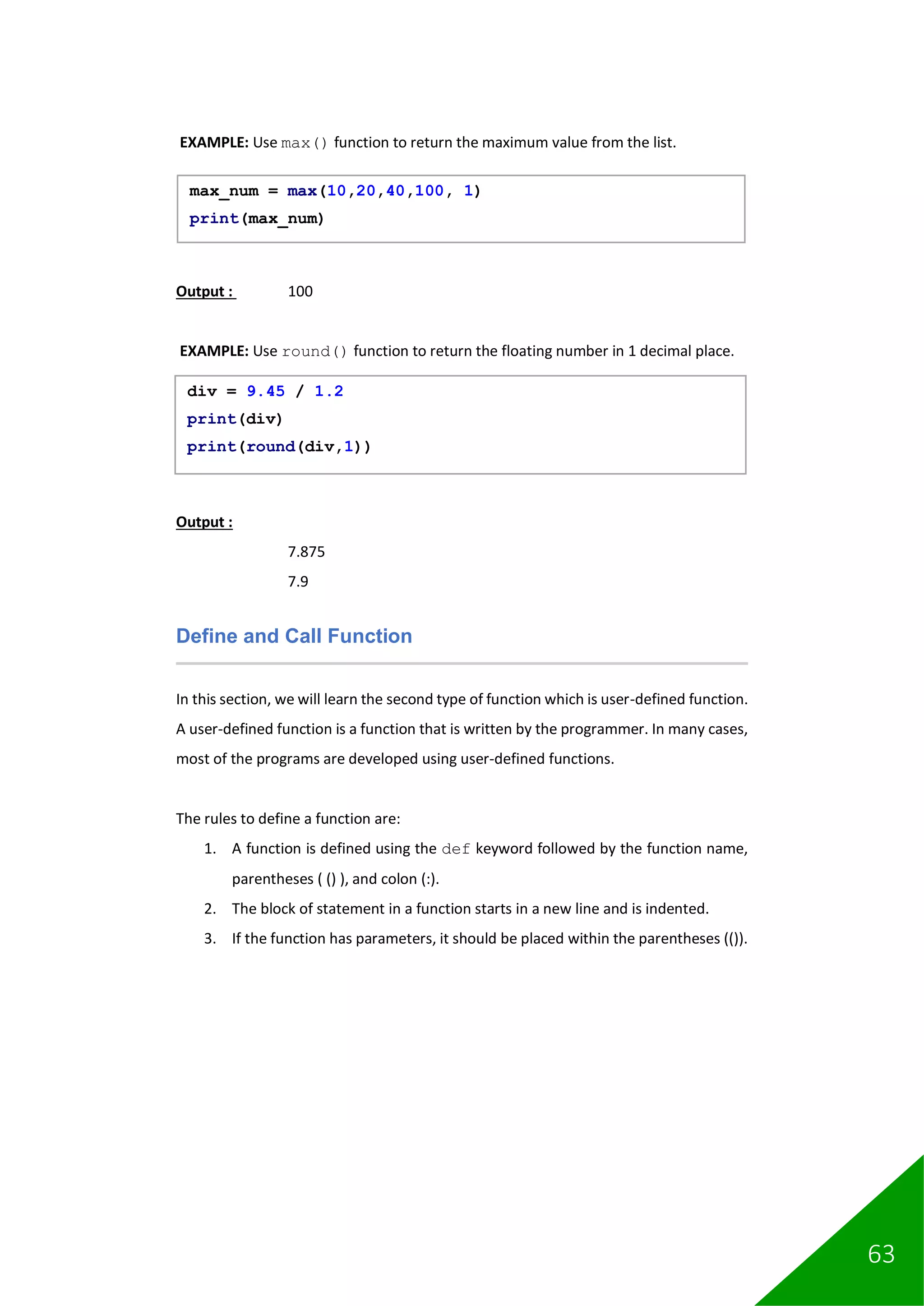 63
EXAMPLE: Use max() function to return the maximum value from the list.
Output : 100
EXAMPLE: Use round() function to return the floating number in 1 decimal place.
Output :
7.875
7.9
Define and Call Function
In this section, we will learn the second type of function which is user-defined function.
A user-defined function is a function that is written by the programmer. In many cases,
most of the programs are developed using user-defined functions.
The rules to define a function are:
1. A function is defined using the def keyword followed by the function name,
parentheses ( () ), and colon (:).
2. The block of statement in a function starts in a new line and is indented.
3. If the function has parameters, it should be placed within the parentheses (()).
max_num = max(10,20,40,100, 1)
print(max_num)
div = 9.45 / 1.2
print(div)
print(round(div,1))
 