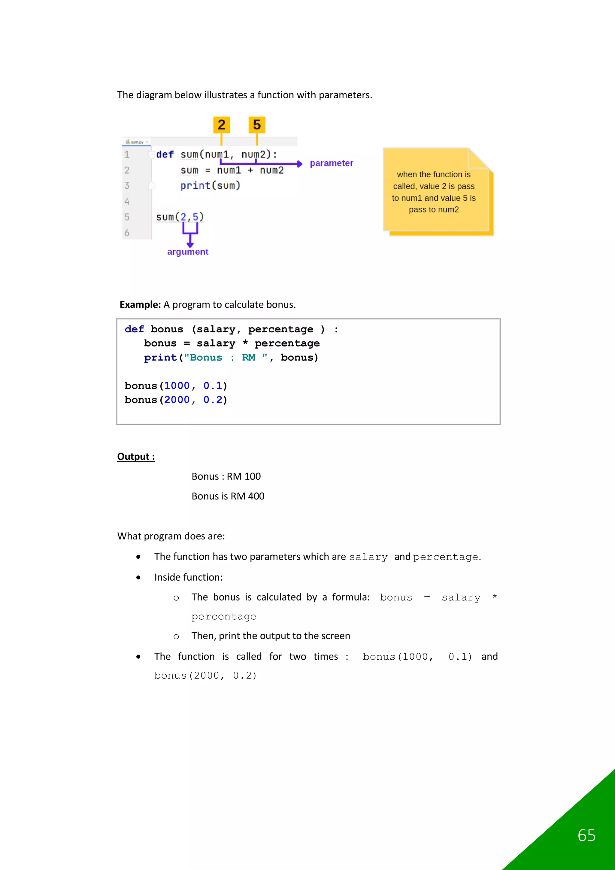 65
The diagram below illustrates a function with parameters.
Example: A program to calculate bonus.
Output :
Bonus : RM 100
Bonus is RM 400
What program does are:
• The function has two parameters which are salary and percentage.
• Inside function:
o The bonus is calculated by a formula: bonus = salary *
percentage
o Then, print the output to the screen
• The function is called for two times : bonus(1000, 0.1) and
bonus(2000, 0.2)
def bonus (salary, percentage ) :
bonus = salary * percentage
print("Bonus : RM ", bonus)
bonus(1000, 0.1)
bonus(2000, 0.2)
 