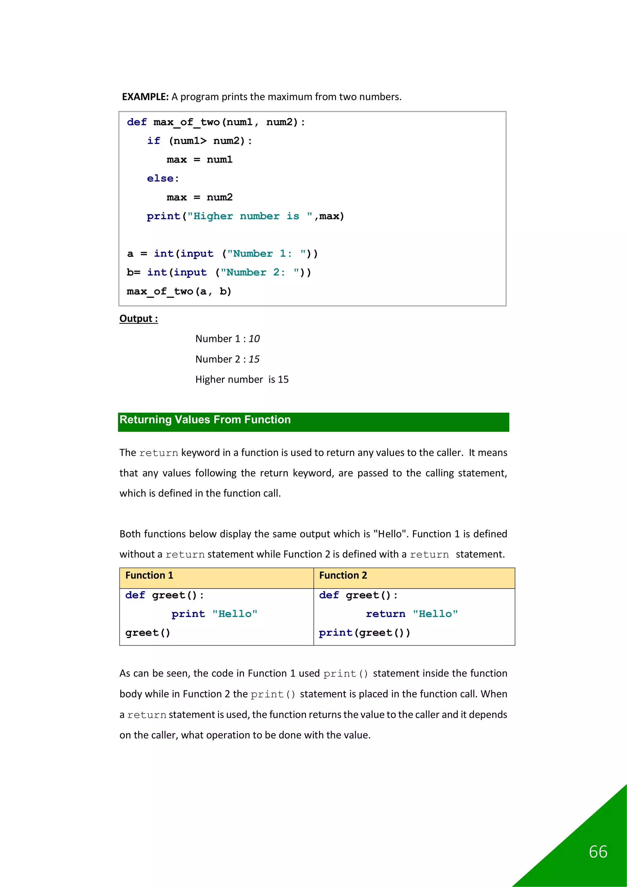 66
EXAMPLE: A program prints the maximum from two numbers.
Output :
Number 1 : 10
Number 2 : 15
Higher number is 15
Returning Values From Function
The return keyword in a function is used to return any values to the caller. It means
that any values following the return keyword, are passed to the calling statement,
which is defined in the function call.
Both functions below display the same output which is "Hello". Function 1 is defined
without a return statement while Function 2 is defined with a return statement.
Function 1 Function 2
def greet():
print "Hello"
greet()
def greet():
return "Hello"
print(greet())
As can be seen, the code in Function 1 used print() statement inside the function
body while in Function 2 the print() statement is placed in the function call. When
a return statement is used, the function returns the value to the caller and it depends
on the caller, what operation to be done with the value.
def max_of_two(num1, num2):
if (num1> num2):
max = num1
else:
max = num2
print("Higher number is ",max)
a = int(input ("Number 1: "))
b= int(input ("Number 2: "))
max_of_two(a, b)
 