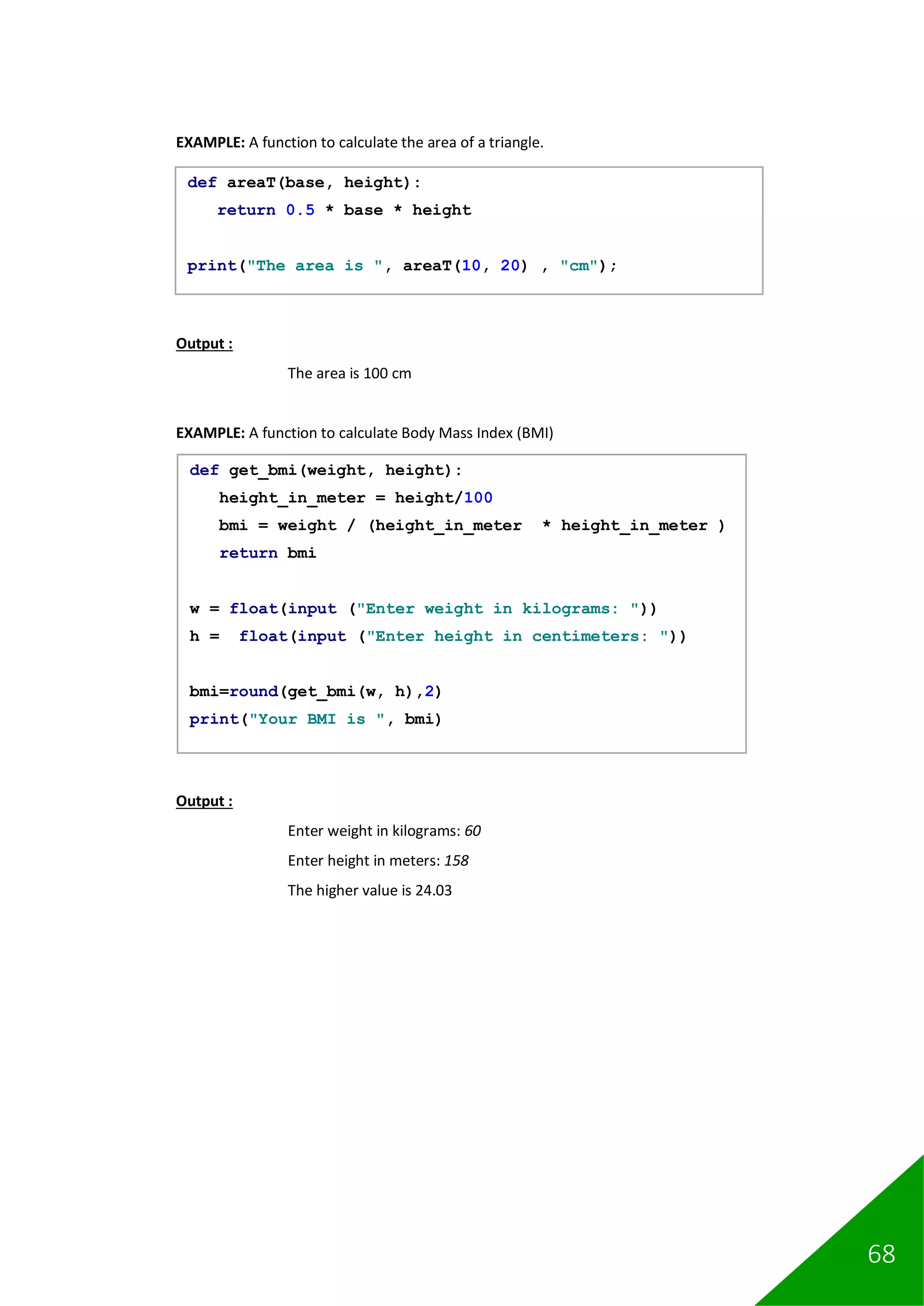 68
EXAMPLE: A function to calculate the area of a triangle.
Output :
The area is 100 cm
EXAMPLE: A function to calculate Body Mass Index (BMI)
Output :
Enter weight in kilograms: 60
Enter height in meters: 158
The higher value is 24.03
def areaT(base, height):
return 0.5 * base * height
print("The area is ", areaT(10, 20) , "cm");
def get_bmi(weight, height):
height_in_meter = height/100
bmi = weight / (height_in_meter * height_in_meter )
return bmi
w = float(input ("Enter weight in kilograms: "))
h = float(input ("Enter height in centimeters: "))
bmi=round(get_bmi(w, h),2)
print("Your BMI is ", bmi)
 
