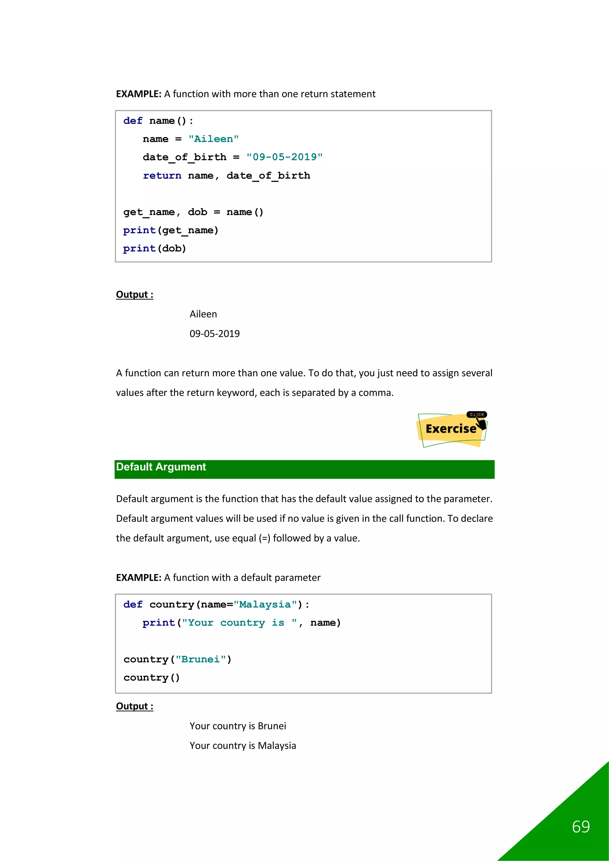 69
EXAMPLE: A function with more than one return statement
Output :
Aileen
09-05-2019
A function can return more than one value. To do that, you just need to assign several
values after the return keyword, each is separated by a comma.
Default Argument
Default argument is the function that has the default value assigned to the parameter.
Default argument values will be used if no value is given in the call function. To declare
the default argument, use equal (=) followed by a value.
EXAMPLE: A function with a default parameter
Output :
Your country is Brunei
Your country is Malaysia
def name():
name = "Aileen"
date_of_birth = "09-05-2019"
return name, date_of_birth
get_name, dob = name()
print(get_name)
print(dob)
def country(name="Malaysia"):
print("Your country is ", name)
country("Brunei")
country()
 