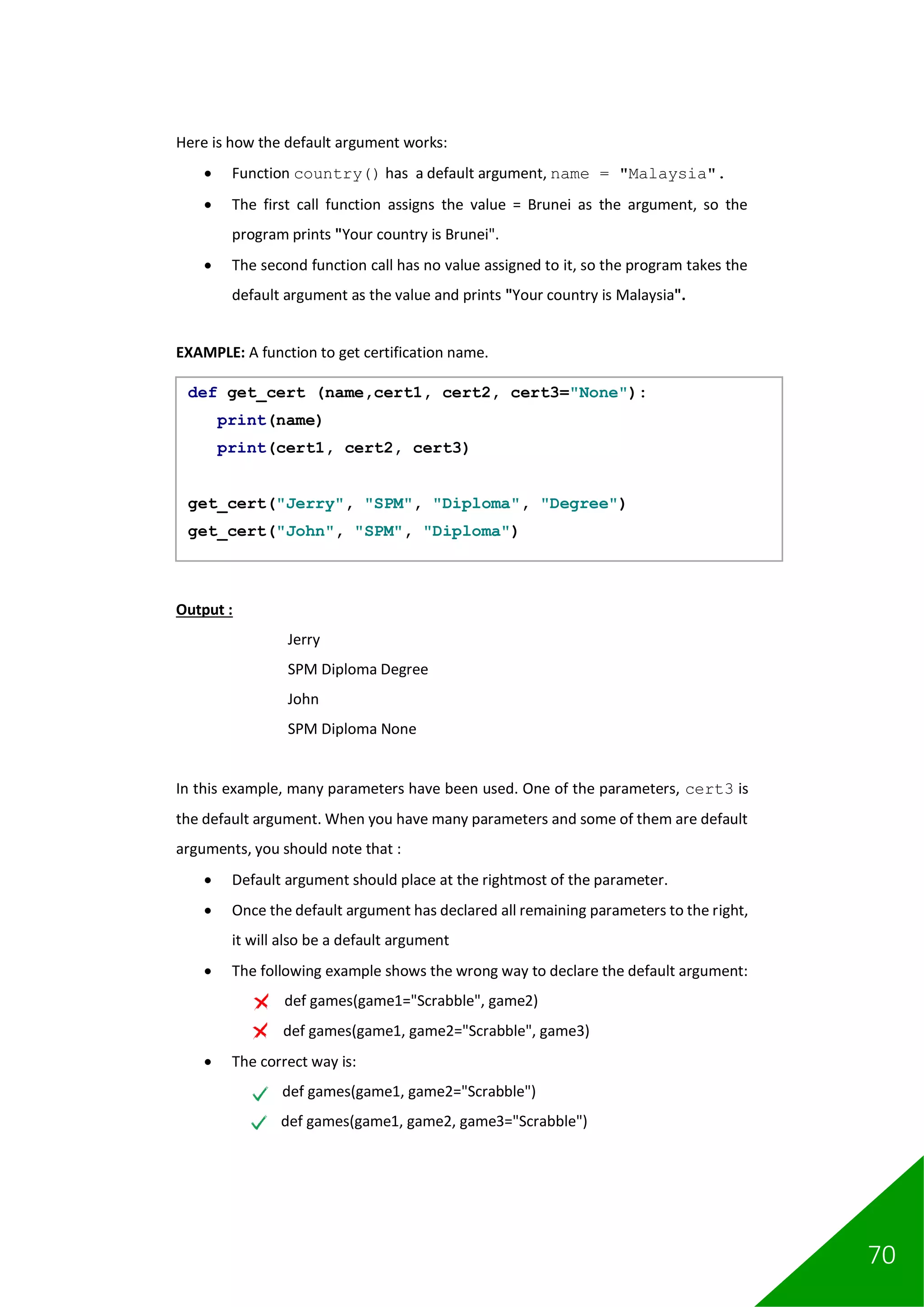 70
Here is how the default argument works:
• Function country() has a default argument, name = "Malaysia".
• The first call function assigns the value = Brunei as the argument, so the
program prints "Your country is Brunei".
• The second function call has no value assigned to it, so the program takes the
default argument as the value and prints "Your country is Malaysia".
EXAMPLE: A function to get certification name.
Output :
Jerry
SPM Diploma Degree
John
SPM Diploma None
In this example, many parameters have been used. One of the parameters, cert3 is
the default argument. When you have many parameters and some of them are default
arguments, you should note that :
• Default argument should place at the rightmost of the parameter.
• Once the default argument has declared all remaining parameters to the right,
it will also be a default argument
• The following example shows the wrong way to declare the default argument:
def games(game1="Scrabble", game2)
def games(game1, game2="Scrabble", game3)
• The correct way is:
def games(game1, game2="Scrabble")
def games(game1, game2, game3="Scrabble")
def get_cert (name,cert1, cert2, cert3="None"):
print(name)
print(cert1, cert2, cert3)
get_cert("Jerry", "SPM", "Diploma", "Degree")
get_cert("John", "SPM", "Diploma")
 