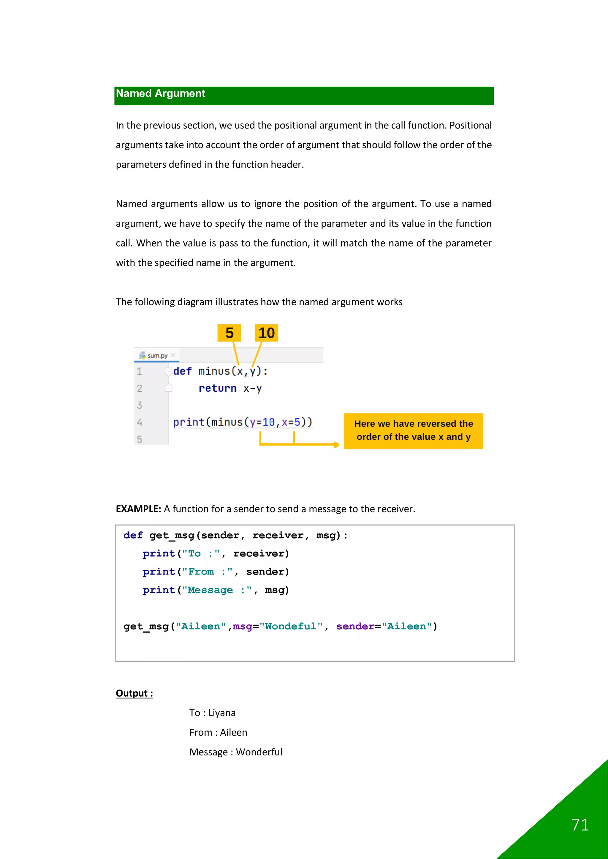 71
Named Argument
In the previous section, we used the positional argument in the call function. Positional
arguments take into account the order of argument that should follow the order of the
parameters defined in the function header.
Named arguments allow us to ignore the position of the argument. To use a named
argument, we have to specify the name of the parameter and its value in the function
call. When the value is pass to the function, it will match the name of the parameter
with the specified name in the argument.
The following diagram illustrates how the named argument works
EXAMPLE: A function for a sender to send a message to the receiver.
Output :
To : Liyana
From : Aileen
Message : Wonderful
def get_msg(sender, receiver, msg):
print("To :", receiver)
print("From :", sender)
print("Message :", msg)
get_msg("Aileen",msg="Wondeful", sender="Aileen")
 