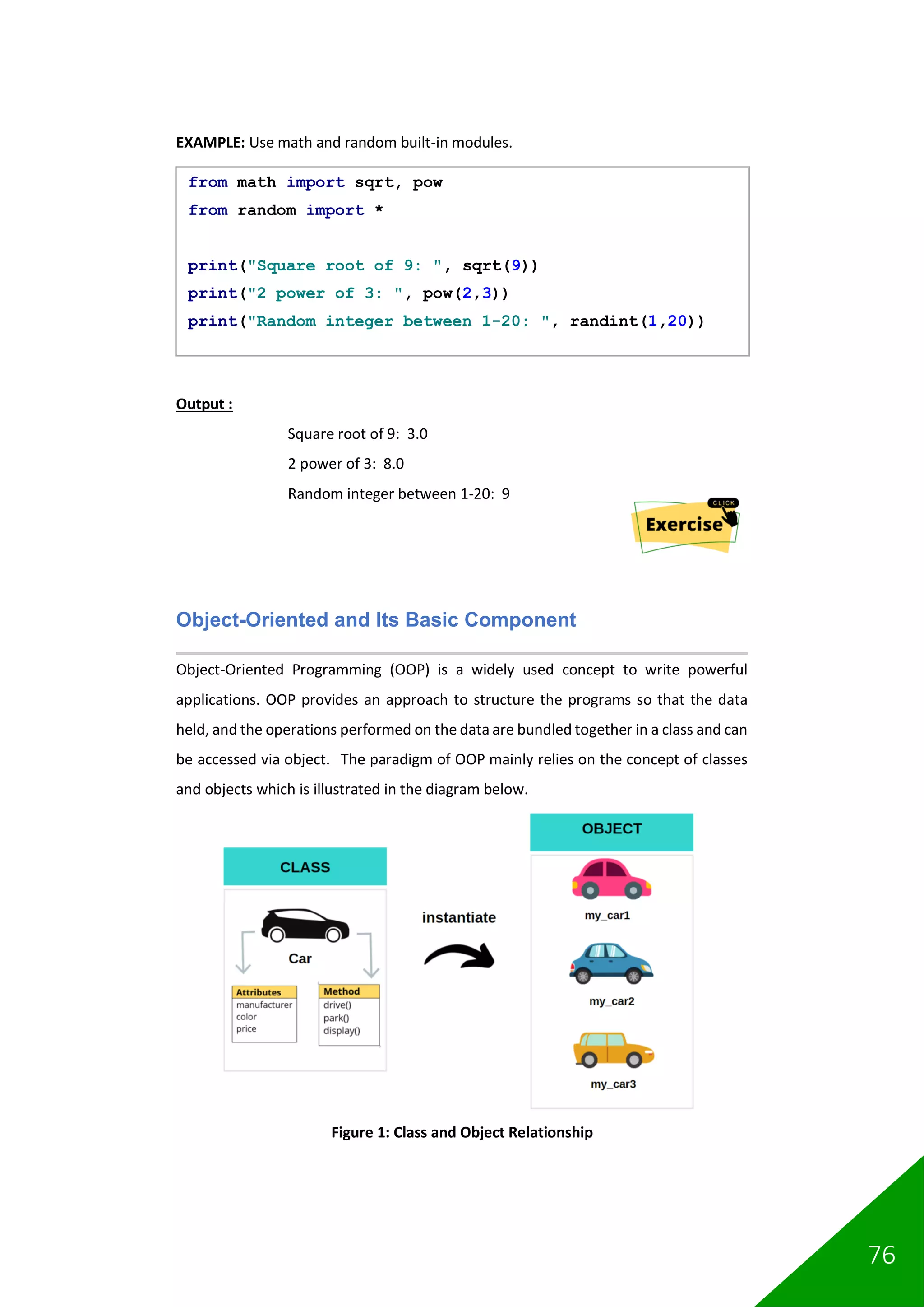 76
EXAMPLE: Use math and random built-in modules.
Output :
Square root of 9: 3.0
2 power of 3: 8.0
Random integer between 1-20: 9
Object-Oriented and Its Basic Component
Object-Oriented Programming (OOP) is a widely used concept to write powerful
applications. OOP provides an approach to structure the programs so that the data
held, and the operations performed on the data are bundled together in a class and can
be accessed via object. The paradigm of OOP mainly relies on the concept of classes
and objects which is illustrated in the diagram below.
Figure 1: Class and Object Relationship
from math import sqrt, pow
from random import *
print("Square root of 9: ", sqrt(9))
print("2 power of 3: ", pow(2,3))
print("Random integer between 1-20: ", randint(1,20))
 