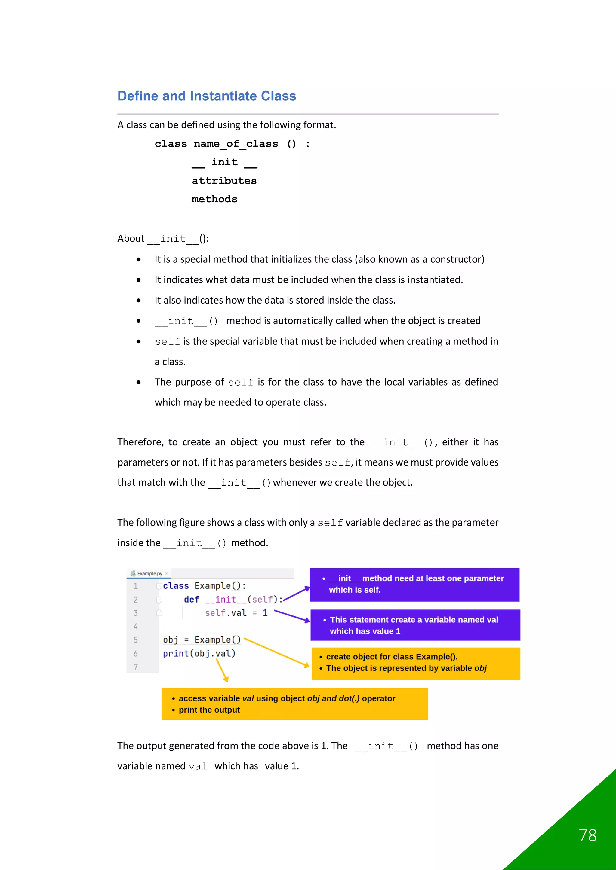 78
Define and Instantiate Class
A class can be defined using the following format.
class name_of_class () :
__ init __
attributes
methods
About __init__():
• It is a special method that initializes the class (also known as a constructor)
• It indicates what data must be included when the class is instantiated.
• It also indicates how the data is stored inside the class.
• __init__() method is automatically called when the object is created
• self is the special variable that must be included when creating a method in
a class.
• The purpose of self is for the class to have the local variables as defined
which may be needed to operate class.
Therefore, to create an object you must refer to the __init__(), either it has
parameters or not. If it has parameters besides self, it means we must provide values
that match with the __init__()whenever we create the object.
The following figure shows a class with only a self variable declared as the parameter
inside the __init__() method.
The output generated from the code above is 1. The __init__() method has one
variable named val which has value 1.
 