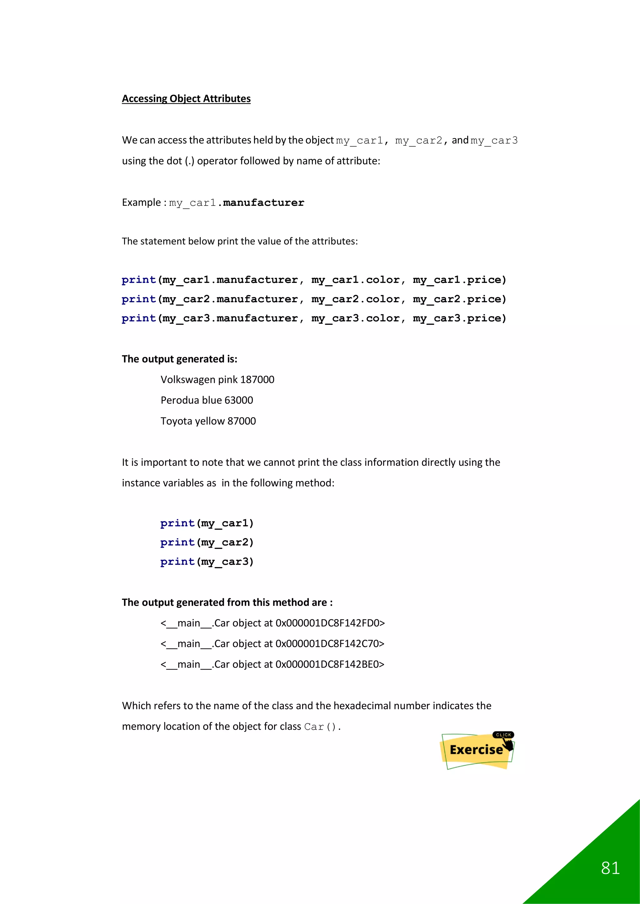 81
Accessing Object Attributes
We can access the attributes held by the object my_car1, my_car2, and my_car3
using the dot (.) operator followed by name of attribute:
Example : my_car1.manufacturer
The statement below print the value of the attributes:
print(my_car1.manufacturer, my_car1.color, my_car1.price)
print(my_car2.manufacturer, my_car2.color, my_car2.price)
print(my_car3.manufacturer, my_car3.color, my_car3.price)
The output generated is:
Volkswagen pink 187000
Perodua blue 63000
Toyota yellow 87000
It is important to note that we cannot print the class information directly using the
instance variables as in the following method:
print(my_car1)
print(my_car2)
print(my_car3)
The output generated from this method are :
<__main__.Car object at 0x000001DC8F142FD0>
<__main__.Car object at 0x000001DC8F142C70>
<__main__.Car object at 0x000001DC8F142BE0>
Which refers to the name of the class and the hexadecimal number indicates the
memory location of the object for class Car().
 