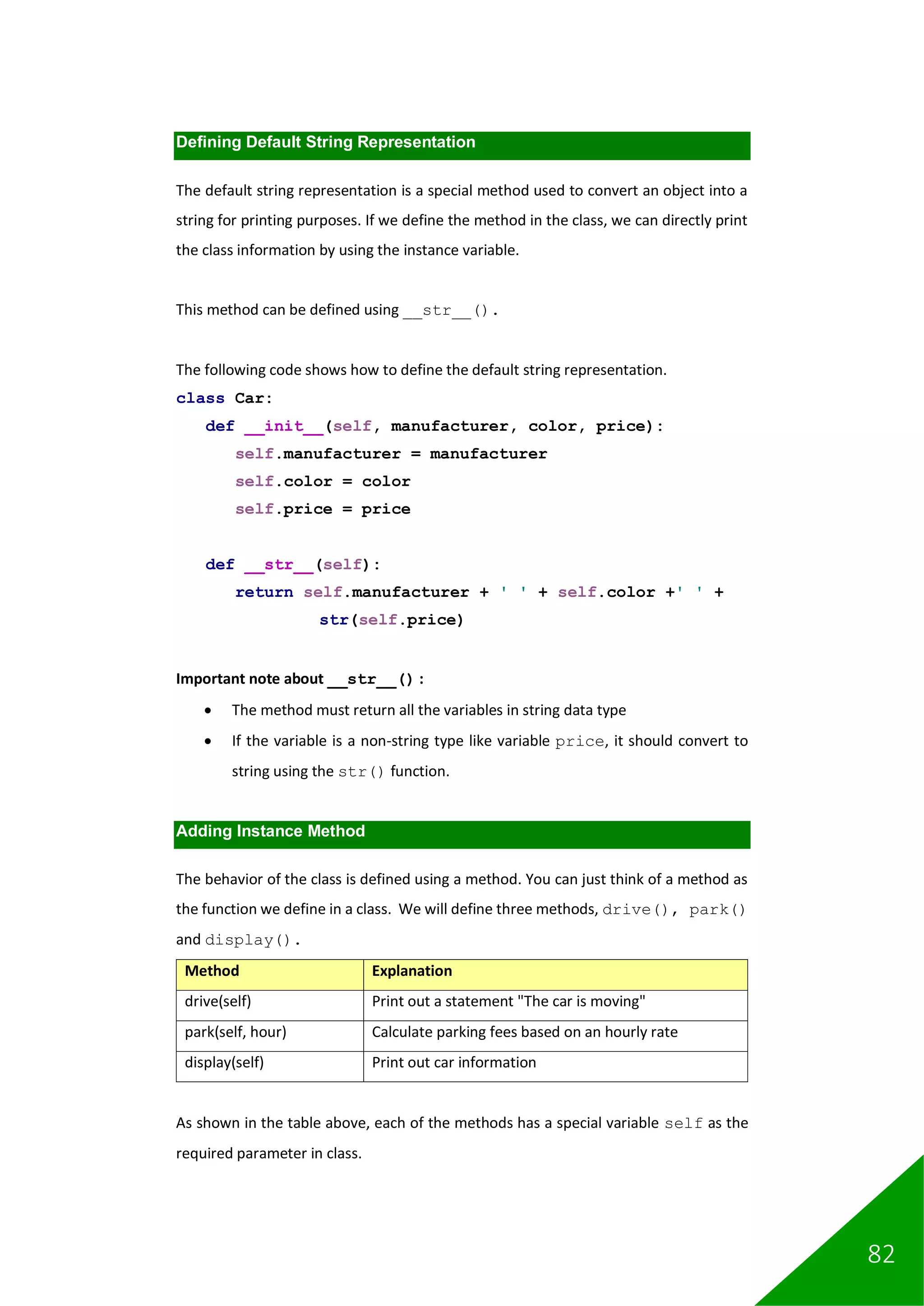 82
Defining Default String Representation
The default string representation is a special method used to convert an object into a
string for printing purposes. If we define the method in the class, we can directly print
the class information by using the instance variable.
This method can be defined using __str__().
The following code shows how to define the default string representation.
class Car:
def __init__(self, manufacturer, color, price):
self.manufacturer = manufacturer
self.color = color
self.price = price
def __str__(self):
return self.manufacturer + ' ' + self.color +' ' +
str(self.price)
Important note about __str__() :
• The method must return all the variables in string data type
• If the variable is a non-string type like variable price, it should convert to
string using the str() function.
Adding Instance Method
The behavior of the class is defined using a method. You can just think of a method as
the function we define in a class. We will define three methods, drive(), park()
and display().
Method Explanation
drive(self) Print out a statement "The car is moving"
park(self, hour) Calculate parking fees based on an hourly rate
display(self) Print out car information
As shown in the table above, each of the methods has a special variable self as the
required parameter in class.
 