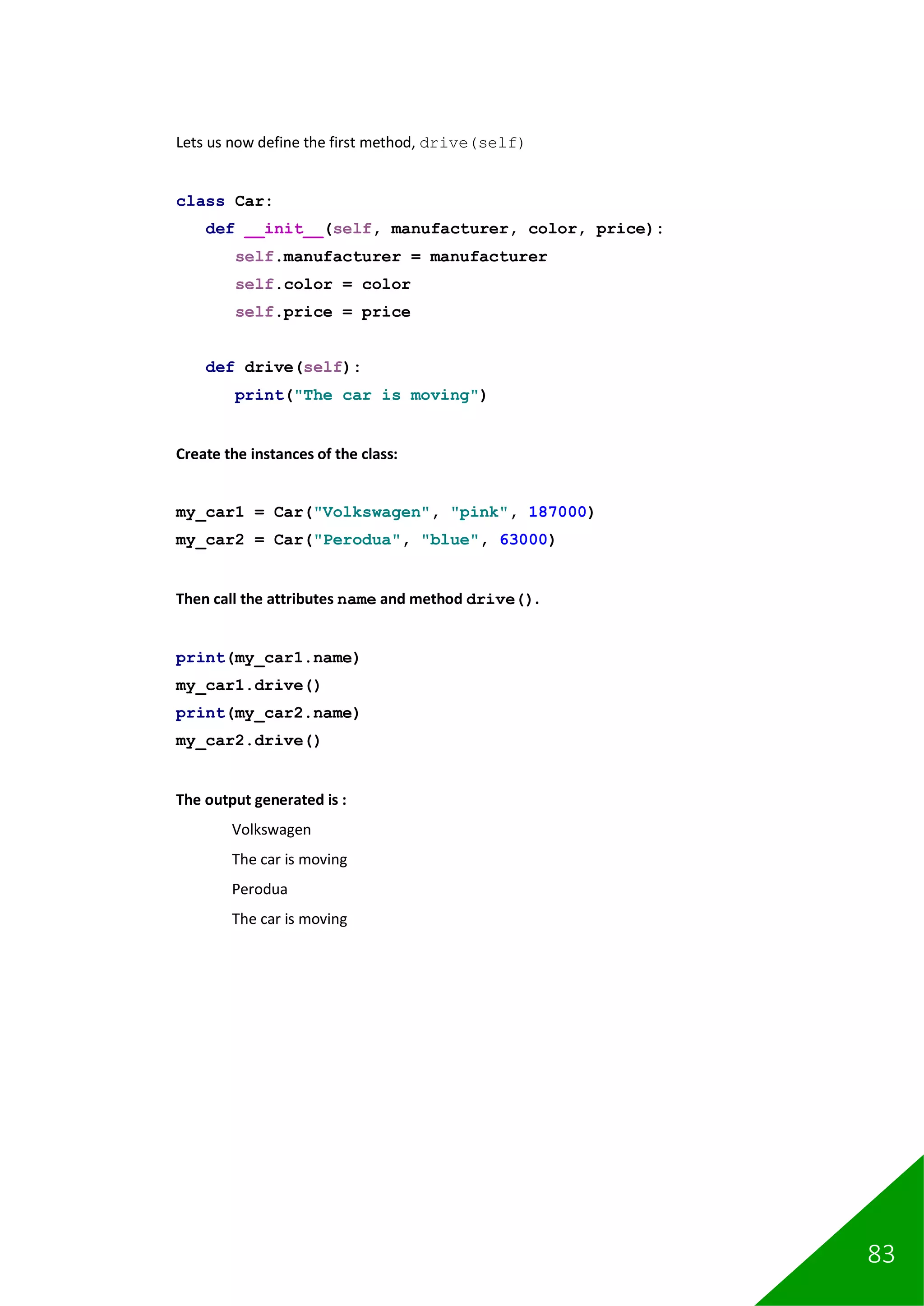 83
Lets us now define the first method, drive(self)
class Car:
def __init__(self, manufacturer, color, price):
self.manufacturer = manufacturer
self.color = color
self.price = price
def drive(self):
print("The car is moving")
Create the instances of the class:
my_car1 = Car("Volkswagen", "pink", 187000)
my_car2 = Car("Perodua", "blue", 63000)
Then call the attributes name and method drive().
print(my_car1.name)
my_car1.drive()
print(my_car2.name)
my_car2.drive()
The output generated is :
Volkswagen
The car is moving
Perodua
The car is moving
 