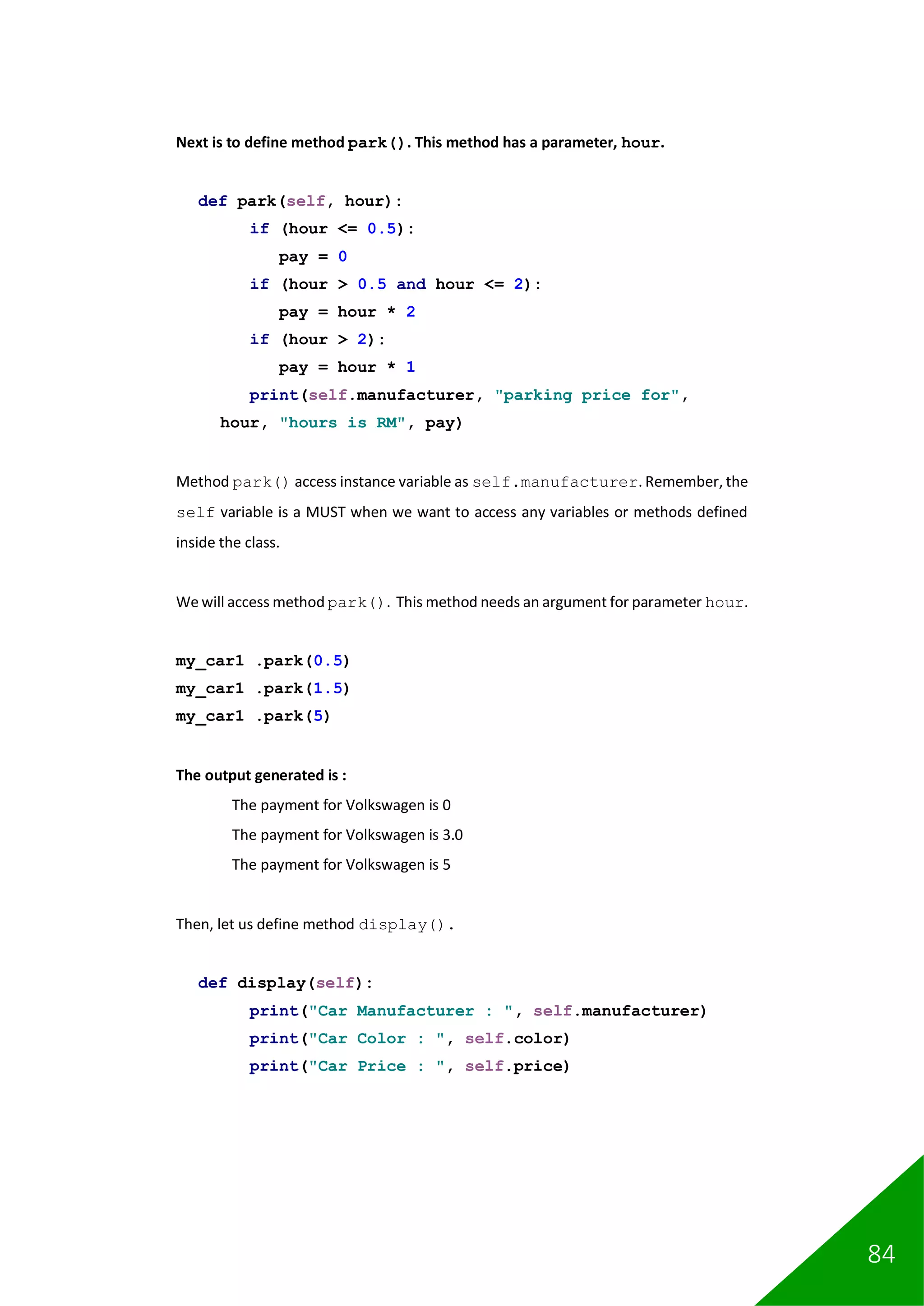 84
Next is to define method park(). This method has a parameter, hour.
def park(self, hour):
if (hour <= 0.5):
pay = 0
if (hour > 0.5 and hour <= 2):
pay = hour * 2
if (hour > 2):
pay = hour * 1
print(self.manufacturer, "parking price for",
hour, "hours is RM", pay)
Method park() access instance variable as self.manufacturer. Remember, the
self variable is a MUST when we want to access any variables or methods defined
inside the class.
We will access method park(). This method needs an argument for parameter hour.
my_car1 .park(0.5)
my_car1 .park(1.5)
my_car1 .park(5)
The output generated is :
The payment for Volkswagen is 0
The payment for Volkswagen is 3.0
The payment for Volkswagen is 5
Then, let us define method display().
def display(self):
print("Car Manufacturer : ", self.manufacturer)
print("Car Color : ", self.color)
print("Car Price : ", self.price)
 