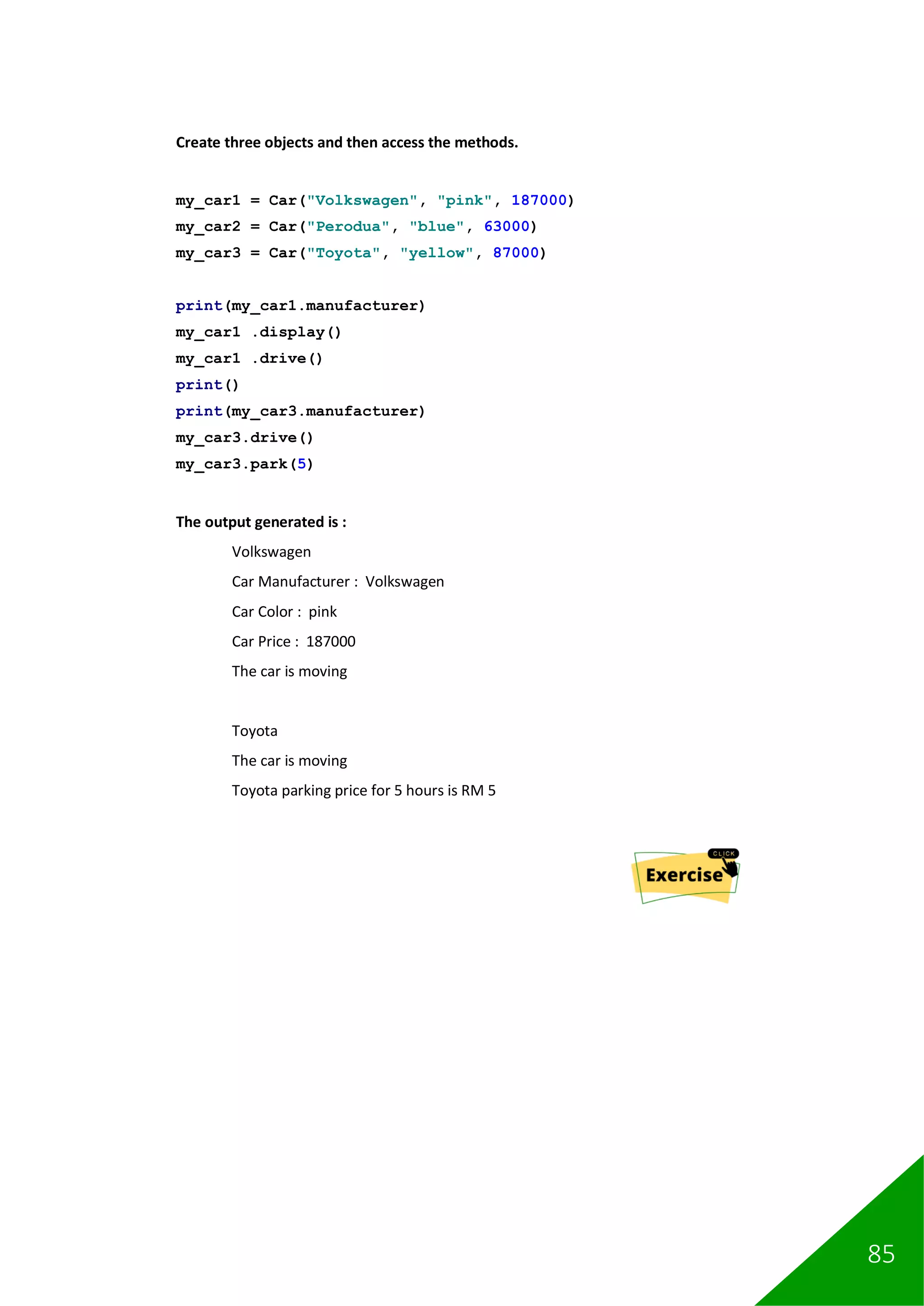 85
Create three objects and then access the methods.
my_car1 = Car("Volkswagen", "pink", 187000)
my_car2 = Car("Perodua", "blue", 63000)
my_car3 = Car("Toyota", "yellow", 87000)
print(my_car1.manufacturer)
my_car1 .display()
my_car1 .drive()
print()
print(my_car3.manufacturer)
my_car3.drive()
my_car3.park(5)
The output generated is :
Volkswagen
Car Manufacturer : Volkswagen
Car Color : pink
Car Price : 187000
The car is moving
Toyota
The car is moving
Toyota parking price for 5 hours is RM 5
 