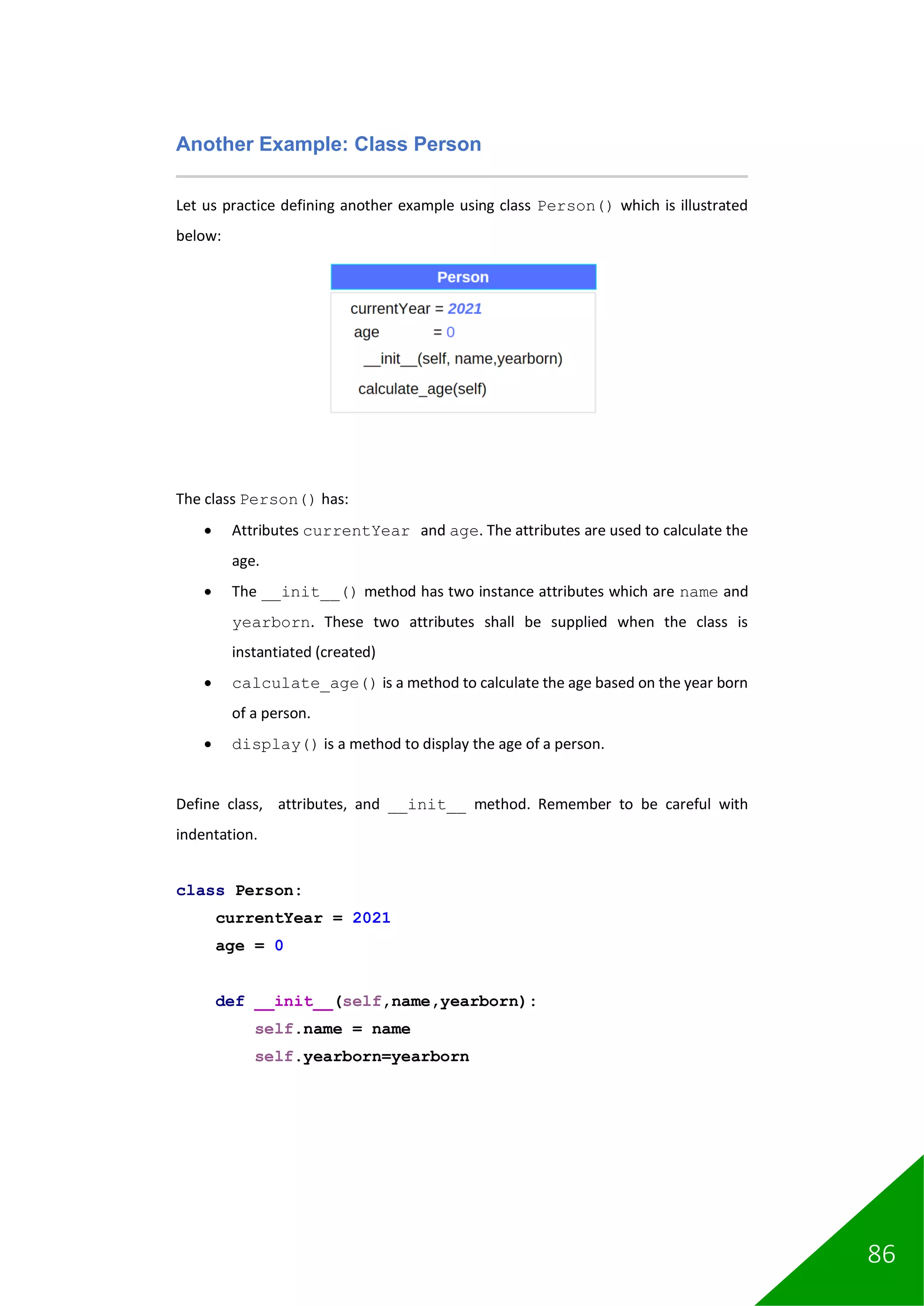 86
Another Example: Class Person
Let us practice defining another example using class Person() which is illustrated
below:
The class Person() has:
• Attributes currentYear and age. The attributes are used to calculate the
age.
• The __init__() method has two instance attributes which are name and
yearborn. These two attributes shall be supplied when the class is
instantiated (created)
• calculate_age() is a method to calculate the age based on the year born
of a person.
• display() is a method to display the age of a person.
Define class, attributes, and __init__ method. Remember to be careful with
indentation.
class Person:
currentYear = 2021
age = 0
def __init__(self,name,yearborn):
self.name = name
self.yearborn=yearborn
 