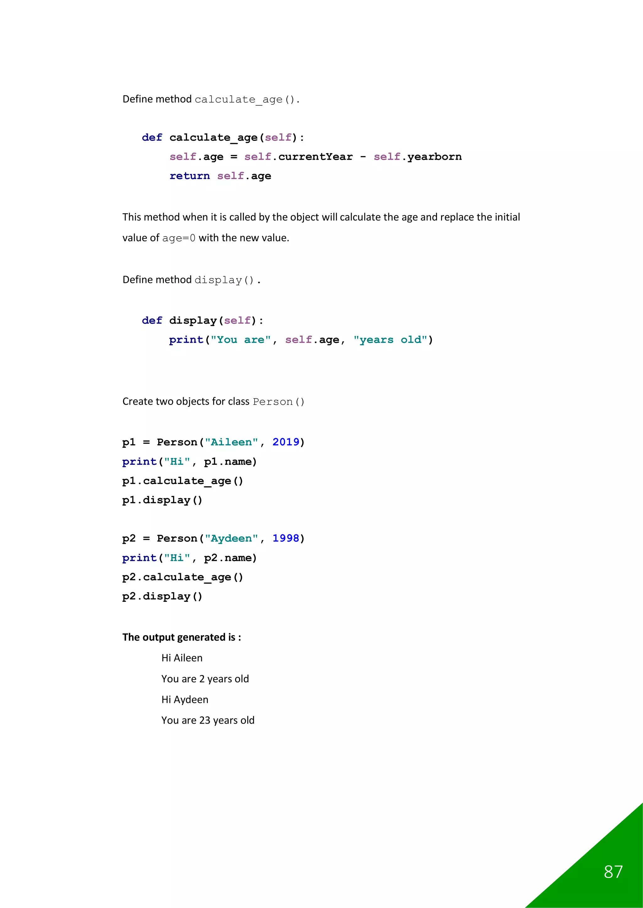87
Define method calculate_age().
def calculate_age(self):
self.age = self.currentYear - self.yearborn
return self.age
This method when it is called by the object will calculate the age and replace the initial
value of age=0 with the new value.
Define method display().
def display(self):
print("You are", self.age, "years old")
Create two objects for class Person()
p1 = Person("Aileen", 2019)
print("Hi", p1.name)
p1.calculate_age()
p1.display()
p2 = Person("Aydeen", 1998)
print("Hi", p2.name)
p2.calculate_age()
p2.display()
The output generated is :
Hi Aileen
You are 2 years old
Hi Aydeen
You are 23 years old
 