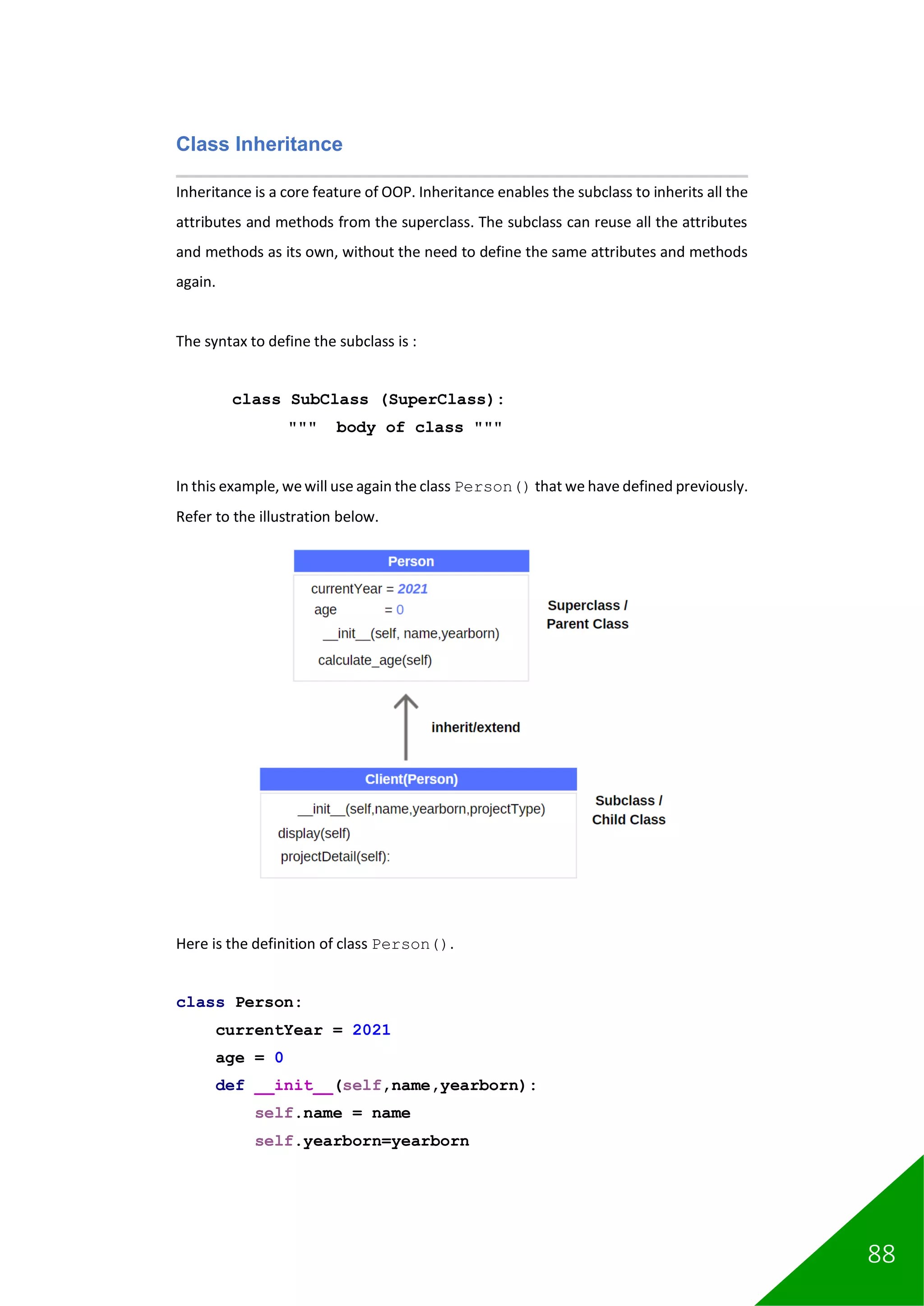 88
Class Inheritance
Inheritance is a core feature of OOP. Inheritance enables the subclass to inherits all the
attributes and methods from the superclass. The subclass can reuse all the attributes
and methods as its own, without the need to define the same attributes and methods
again.
The syntax to define the subclass is :
class SubClass (SuperClass):
""" body of class """
In this example, wewill use again the class Person() that we have defined previously.
Refer to the illustration below.
Here is the definition of class Person().
class Person:
currentYear = 2021
age = 0
def __init__(self,name,yearborn):
self.name = name
self.yearborn=yearborn
 
