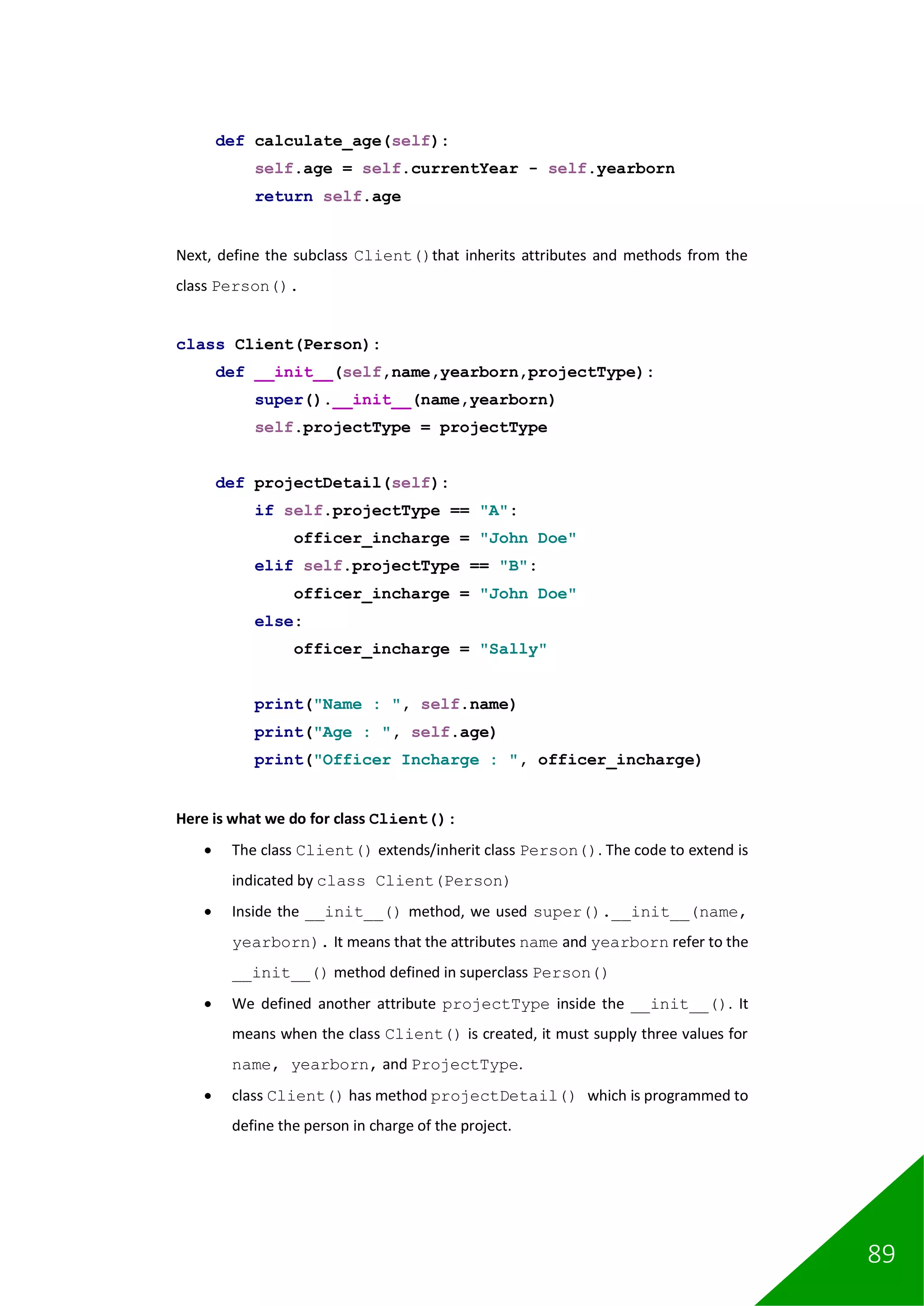 89
def calculate_age(self):
self.age = self.currentYear - self.yearborn
return self.age
Next, define the subclass Client()that inherits attributes and methods from the
class Person().
class Client(Person):
def __init__(self,name,yearborn,projectType):
super().__init__(name,yearborn)
self.projectType = projectType
def projectDetail(self):
if self.projectType == "A":
officer_incharge = "John Doe"
elif self.projectType == "B":
officer_incharge = "John Doe"
else:
officer_incharge = "Sally"
print("Name : ", self.name)
print("Age : ", self.age)
print("Officer Incharge : ", officer_incharge)
Here is what we do for class Client():
• The class Client() extends/inherit class Person(). The code to extend is
indicated by class Client(Person)
• Inside the __init__() method, we used super().__init__(name,
yearborn). It means that the attributes name and yearborn refer to the
__init__() method defined in superclass Person()
• We defined another attribute projectType inside the __init__(). It
means when the class Client() is created, it must supply three values for
name, yearborn, and ProjectType.
• class Client() has method projectDetail() which is programmed to
define the person in charge of the project.
 