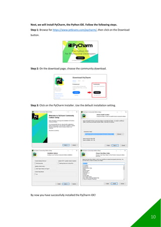 10
Next, we will install PyCharm, the Python IDE. Follow the following steps.
Step 1: Browse for https://www.jetbrains.com/pycharm/, then click on the Download
button.
Step 2: On the download page, choose the community download.
Step 3: Click on the PyCharm Installer. Use the default installation setting.
By now you have successfully installed the PyCharm IDE!
 