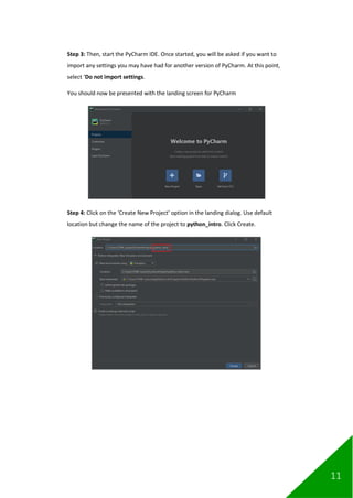11
Step 3: Then, start the PyCharm IDE. Once started, you will be asked if you want to
import any settings you may have had for another version of PyCharm. At this point,
select ‘Do not import settings.
You should now be presented with the landing screen for PyCharm
Step 4: Click on the ‘Create New Project’ option in the landing dialog. Use default
location but change the name of the project to python_intro. Click Create.
 