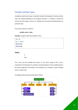 17
Variable and Data Types
A variable is used to store value. A variable is stored in the computer’s memory and the
value can change depending on the program execution. A variable is created the
moment you first assign a value to it. Variables do not need to be declared with any
particular type.
The syntax to declare a varible is :
variable_name = value
Example: A program with two variables x and y.
Output :
5
Auni
The x and y are the variables with values “5” and “Auni” assign to the x and y,
respectively. The data type of a variable is automatically given to the variable based on
the values assigned to the variable. In this example, the x variable is a type of integer
and y is a type string.
The diagram below shows the data type in Python.
x = 5
y = "Auni"
print(x)
print(y)
 