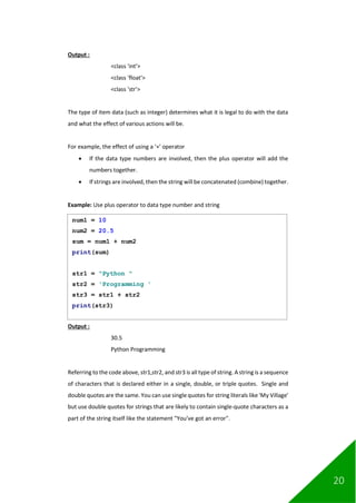 20
Output :
<class 'int'>
<class 'float'>
<class 'str'>
The type of item data (such as integer) determines what it is legal to do with the data
and what the effect of various actions will be.
For example, the effect of using a ‘+’ operator
• If the data type numbers are involved, then the plus operator will add the
numbers together.
• If strings are involved, then the string will be concatenated (combine) together.
Example: Use plus operator to data type number and string
Output :
30.5
Python Programming
Referring to the code above, str1,str2, and str3 is all type of string. A string is a sequence
of characters that is declared either in a single, double, or triple quotes. Single and
double quotes are the same. You can use single quotes for string literals like 'My Village'
but use double quotes for strings that are likely to contain single-quote characters as a
part of the string itself like the statement "You’ve got an error".
num1 = 10
num2 = 20.5
sum = num1 + num2
print(sum)
str1 = "Python "
str2 = 'Programming '
str3 = str1 + str2
print(str3)
 
