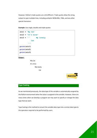 21
However, Python's triple quotes are a bit different. Triple quotes allow the string
output to span multiple lines, including verbatim NEWLINEs, TABs, and any other
special characters.
Example: Use single, double and triple-quotes
Output :
My Cat
It’s mine
My lovely
Cat
Type Casting
As we mentioned previously, the data type of the variable is automatically assigned by
the Python environment when the value is assigned to the variable. However, there are
many times when we develop a program we may want to specify or change the data
type that we want.
Type Casting is the method to convert the variable data type into a certain data type to
the operation required to be performed by users.
str1 = 'My Cat'
str2 = "It’s mine"
str3 = ''' My lovely
Cat
'''
print(str1)
print(str2)
print(str3)
 